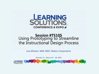 Session #TS105
Using Prototyping to Streamline
the Instructional Design Process
Lisa Whalen, MAT, MSIT, Waters Corporation
Orlando, FL • March 16 – 18, 2016
 