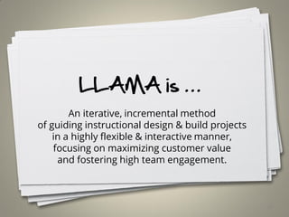 LLAMA is …
An iterative, incremental method
of guiding instructional design & build projects
in a highly flexible & interactive manner,
focusing on maximizing customer value
and fostering high team engagement.
18
 