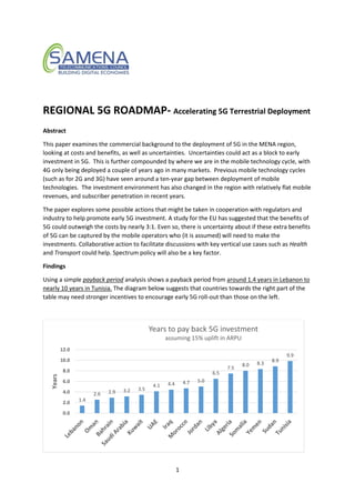 1
REGIONAL 5G ROADMAP- Accelerating 5G Terrestrial Deployment
Abstract
This paper examines the commercial background to the deployment of 5G in the MENA region,
looking at costs and benefits, as well as uncertainties. Uncertainties could act as a block to early
investment in 5G. This is further compounded by where we are in the mobile technology cycle, with
4G only being deployed a couple of years ago in many markets. Previous mobile technology cycles
(such as for 2G and 3G) have seen around a ten-year gap between deployment of mobile
technologies. The investment environment has also changed in the region with relatively flat mobile
revenues, and subscriber penetration in recent years.
The paper explores some possible actions that might be taken in cooperation with regulators and
industry to help promote early 5G investment. A study for the EU has suggested that the benefits of
5G could outweigh the costs by nearly 3:1. Even so, there is uncertainty about if these extra benefits
of 5G can be captured by the mobile operators who (it is assumed) will need to make the
investments. Collaborative action to facilitate discussions with key vertical use cases such as Health
and Transport could help. Spectrum policy will also be a key factor.
Findings
Using a simple payback period analysis shows a payback period from around 1.4 years in Lebanon to
nearly 10 years in Tunisia. The diagram below suggests that countries towards the right part of the
table may need stronger incentives to encourage early 5G roll-out than those on the left.
1.4
2.6 2.9 3.2 3.5
4.1 4.4 4.7 5.0
6.5
7.5
8.0 8.3
8.9
9.9
0.0
2.0
4.0
6.0
8.0
10.0
12.0
Years
Years to pay back 5G investment
assuming 15% uplift in ARPU
 