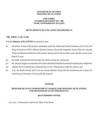 GOVERNMENT OF INDIA
MINISTRY OF PLANNING
LOK SABHA
STARRED QUESTION NO. *300
TO BE ANSWERED ON 18.12.2015
DEVELOPMENT OF LWE AFFECTED DISTRICTS
*300. PROF. A.S.R. NAIK
Will the Minister of PLANNING be pleased to state:
(a) the details of each of the projects undertaken under the Additional Central Assistance (ACA) for Left
Wing Extremism (LWE) Affected Districts Scheme (Erstwhile Integrated Action Plan) for selected
Tribal and Backward districts in the country during each of the last three years and the current year;
State/UT-wise;
(b) the funds released and utilized under the scheme during the said period;
(c) the physical targets set and achieved in these identified tribal/backward districts during the said period;
(d) whether the Government has conducted any review of the projects under the scheme; and
(e) if so, the details thereof and if not, the reasons therefor along with the mechanism put in place for
monitoring of utilization of fund under the scheme?
ANSWER
MINISTER OF STATE (INDEPENDENT CHARGE) FOR MINISTRY OF PLANNING
AND MINISTER OF STATE FOR DEFENCE
(RAO INDERJIT SINGH)
(a) to (e) : A Statement is laid on the Table of the House.
 