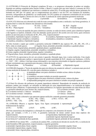 11) (UFTM-MG) O Protocolo de Montreal completou 20 anos, e os progressos alcançados já podem ser notados.
Segundo um ranking compilado pelas Nações Unidas, o Brasil é o quinto país que mais reduziu o consumo de CFCs
(clorofluorcarbonos), substâncias que destroem a camada de ozônio (O3). O acordo para redução desses poluentes foi
assinado em 1987 por 191 países, que se comprometeram em reduzir o uso do CFC em extintores de incêndios,
aerossóis, refrigeradores de geladeiras e ar condicionado. Os CFCs podem ser compostos constituídos de um ou mais
átomos de carbono ligados a átomos de cloro e/ou flúor. A molécula de ozônio apresenta geometria molecular
a) angular. b) linear. c) piramidal. d) tetraédrica. e) trigonal plana.
12) (UFC-CE) Selecione a(s) alternativa(s) onde há exata correspondência entre a molécula e sua forma geométrica. A
resposta final é a soma dos números das alternativas selecionadas.
01. N2 – Linear 02. CO2 – Linear 04. H2O – Angular
08. PCl5 – Plana trigonal 16. CCl4 – Tetraédrica 32. BF3 – Pirâmide trigonal
13) (UFMT) - A teoria da repulsão dos pares eletrônicos sustenta: ao redor do átomo central, pares eletrônicos ligantes
e não ligantes se repelem, tendendo a ficar tão afastados quanto possível. De acordo com essa teoria, quais estruturas
podem ser previstas para as moléculas de SF6, PCl5, CH4, respectivamente?
a) tetraédrica, bipirâmide trigonal e octaédrica. b) octaédrica, bipirâmide trigonal e tetraédrica.
c) bipirâmide trigonal, tetraédrica e tetraédrica. d) tetraédrica, tetraédrica e octaédrica.
e) octaédrica, tetraédrica e bipirâmide trigonal.
14) (Ita) Assinale a opção que contém a geometria molecular CORRETA das espécies OF2, SF2, BF3, NF3, CF4 e
XeO4, todas no estado gasoso. a) Angular, linear, piramidal, piramidal, tetraédrica e quadrado planar.
b) Linear, linear, trigonal plana, piramidal, quadrado planar e quadrado planar.
c) Angular, angular, trigonal plana, piramidal, tetraédrica e tetraédrica.
d) Linear, angular, piramidal, trigonal plana, angular e tetraédrica.
e) Trigonal plana, linear, tetraédrica, piramidal, tetraédrica e quadrado planar.
15) (CFT-CE) Ao aproximar-se do sol, um cometa é aquecido, liberando água, íons e outras moléculas. Uma reação
que pode ser utilizada para explicar o aparecimento de grande quantidade de H3O+
, durante esse fenômeno, é (H2O)2
----- H3O+
+ OH-
+ elétron. Com base nessas informações e nos conceitos relacionados às ligações químicas, podemos
afirmar corretamente que a geometria prevista para o cátion da reação acima é:
a) Trigonal plana b) Tetraédrica c) Linear d) Piramidal e) Bipirâmide trigonal
16 (UFRS-RS) Segundo a "Teoria da repulsão dos pares de elétrons da camada de valência", a estrutura mais provável
de uma molécula de fórmula AX4 com dois pares eletrônicos isolados é:
a) quadrado-planar com pares eletrônicos isolados acima e abaixo do plano.
b) tetraédrica.
c) octaédrica com pares isolados em posição equatorial.
d) trigonal plana com pares eletrônicos isolados acima e abaixo do plano.
e) bipiramidal pentagonal com pares eletrônicos isolados em posição equatorial.
17) (Ufsm) Os silicones são polímeros de grande importância industrial. Dependendo do tamanho da molécula do
polímero, podem, por exemplo, ser utilizados na fabricação de ceras impermeabilizantes e na confecção de órgãos
artificiais para a Medicina. A representação da cadeia polimérica é As ligações apresentadas em cada átomo de silício
e a geometria adotada por esses átomos são, respectivamente, a) 4 covalentes normais – plana.
b) 2 covalentes normais e 2 dativas – tetraédrica. c) 4 iônicas – plana.
d) 4 covalentes normais - tetraédrica. e) 4 iônicas - tetraédrica.
18) (Ufsm) Assinale a alternativa que apresenta apenas moléculas contendo geometria piramidal.
a) BF3 – SO3 – CH4 b) SO3 – PH3 – CHCl3 c) NCl3 – CF2Cl2 – BF3
d) POCl2 – NH3 – CH4 e) PH3 – NCl3 – PHCl2
19) (UFRS-RS) Observe a seguinte figura. Essa figura corresponde à representação
tridimensional da espécie:
a) CH3
+
. b) NH4
+
. c) H3O+
. d) PH3. e) BF3.
20) Uma característica dos halogênios é a formação de compostos com elementos do mesmo
grupo, por exemplo, o CℓF3 e o CℓF5. A geometria molecular do átomo central nessas duas espécies são
respectivamente: a) trigonal plana, bipirâmide trigonal.
b) em forma de T, bipirâmide trigonal. c) pirâmide trigonal, bipirâmide trigonal.
d) em forma de T, pirâmide de base quadrada. e) pirâmide trigonal, pirâmide de base quadrada.
21) (AMAN) O íon nitrato NO3
-
, a molécula de amônia NH3, a molécula de dióxido de enxofre SO2 e a molécula de
ácido bromídrico HBr apresentam, respectivamente, a seguinte geometria:
a) piramidal; trigonal plana; linear; angular. b) trigonal plana; piramidal; angular; linear.
c) piramidal; trigonal plana; angular; linear. d) trigonal plana; piramidal; trigonal plana; linear.
e) piramidal; linear; trigonal plana; tetraédrica.
 