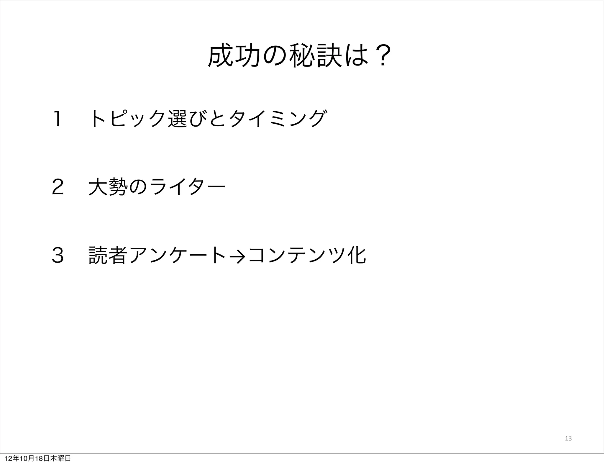 成功の秘訣は？

       １ トピック選びとタイミング


       ２ 大勢のライター


       ３ 読者アンケート→コンテンツ化




                          13

12年10月18日木曜日
 