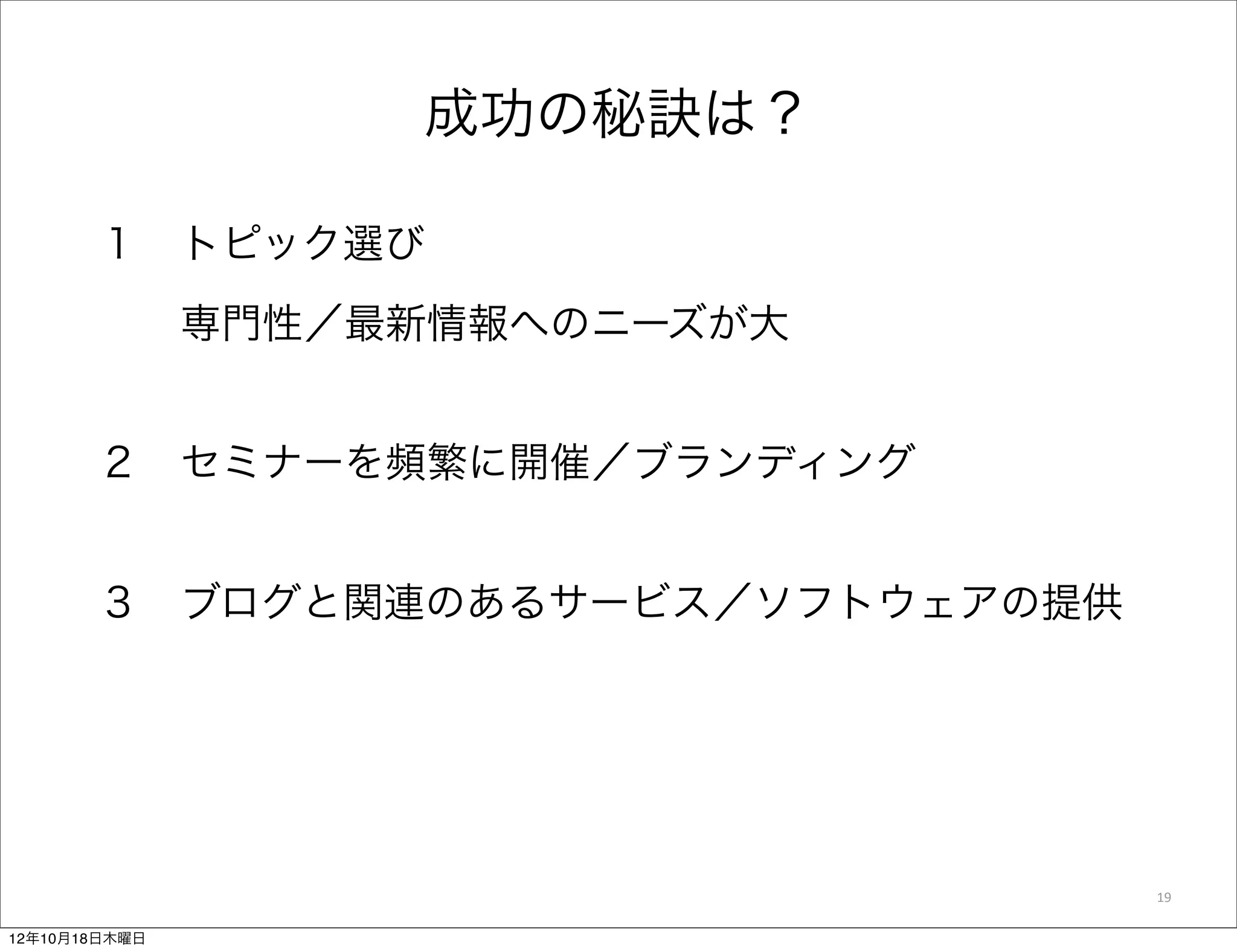 成功の秘訣は？

       １ トピック選び
         専門性／最新情報へのニーズが大


       ２ セミナーを頻繁に開催／ブランディング


       ３ ブログと関連のあるサービス／ソフトウェアの提供




                                   19

12年10月18日木曜日
 