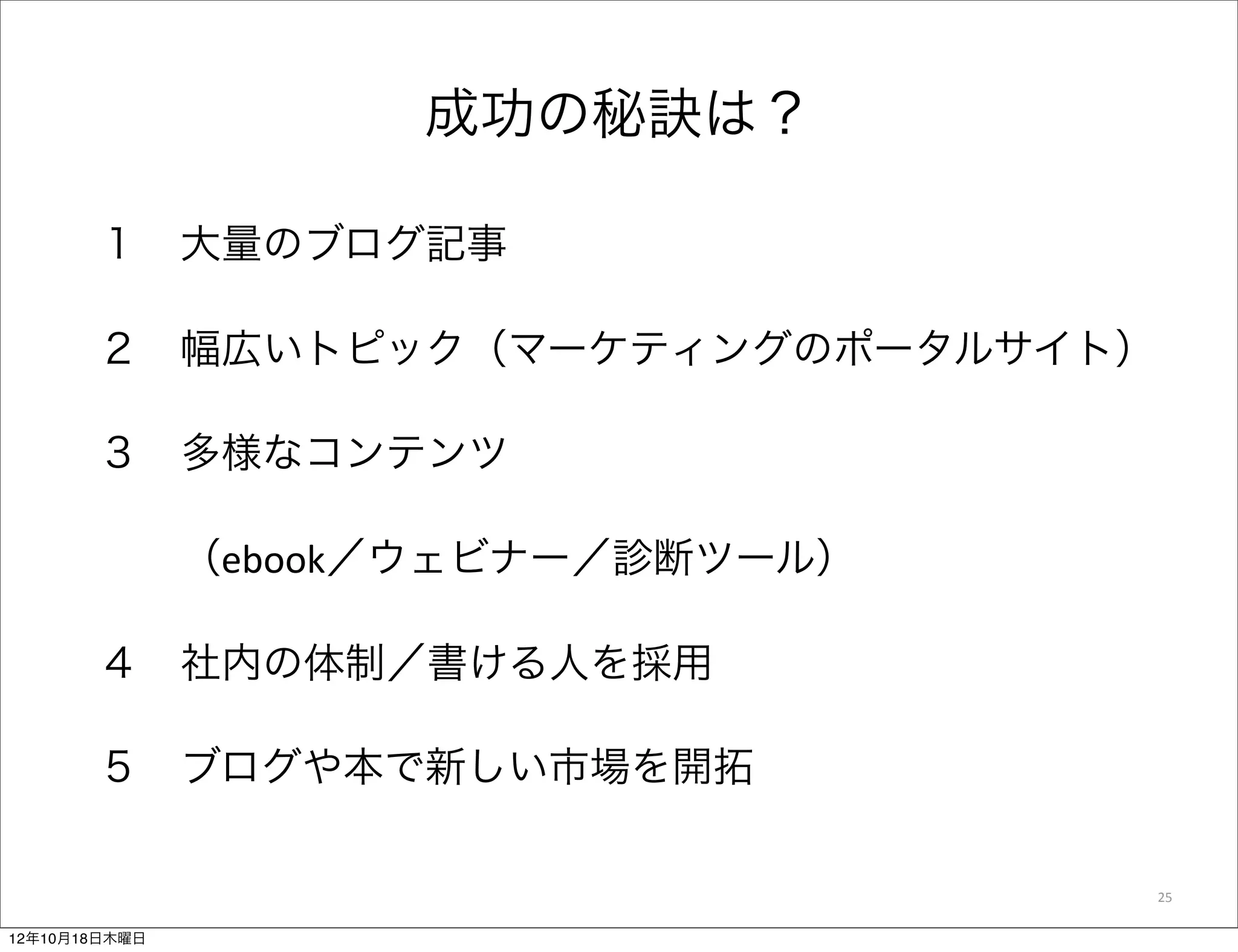 成功の秘訣は？

       １ 大量のブログ記事

       ２ 幅広いトピック（マーケティングのポータルサイト）

       ３ 多様なコンテンツ

         （ebook／ウェビナー／診断ツール） 

       ４ 社内の体制／書ける人を採用

       ５ ブログや本で新しい市場を開拓

                                    25

12年10月18日木曜日
 