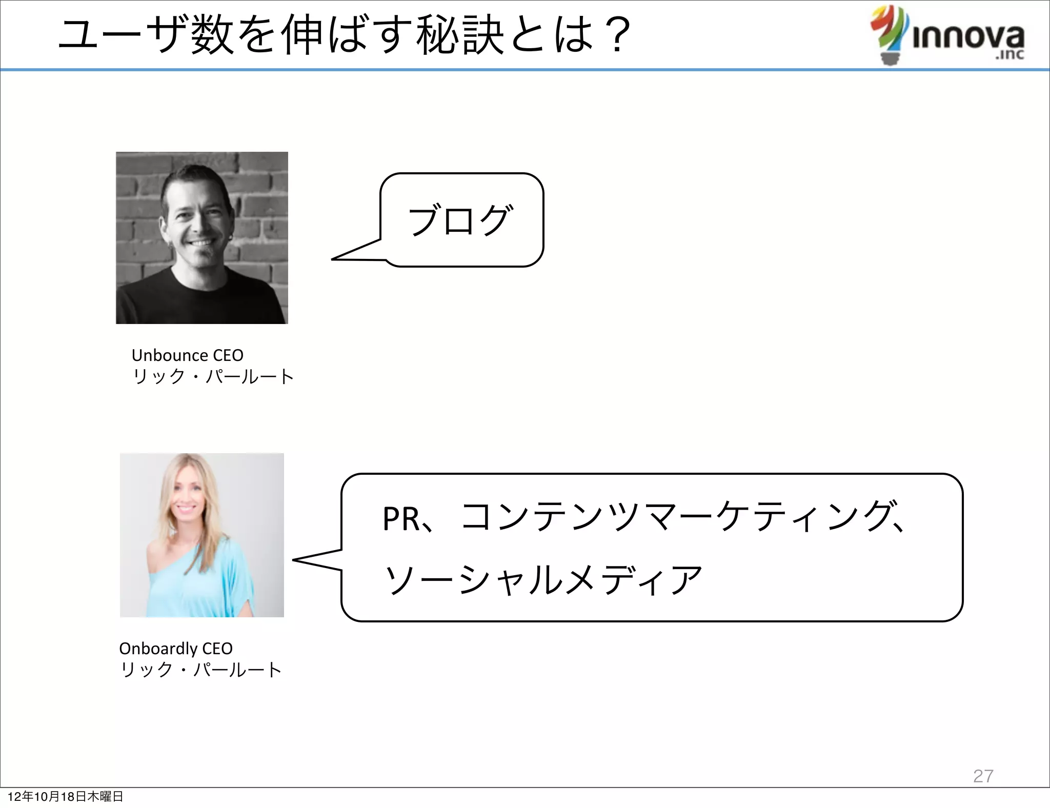 ユーザ数を伸ばす秘訣とは？



                                     ブログ


               Unbounce	
  CEO	
  
               リック・パールート




                                     PR、コンテンツマーケティング、
                                     ソーシャルメディア
           Onboardly	
  CEO	
  
           リック・パールート




                                                        27
12年10月18日木曜日
 