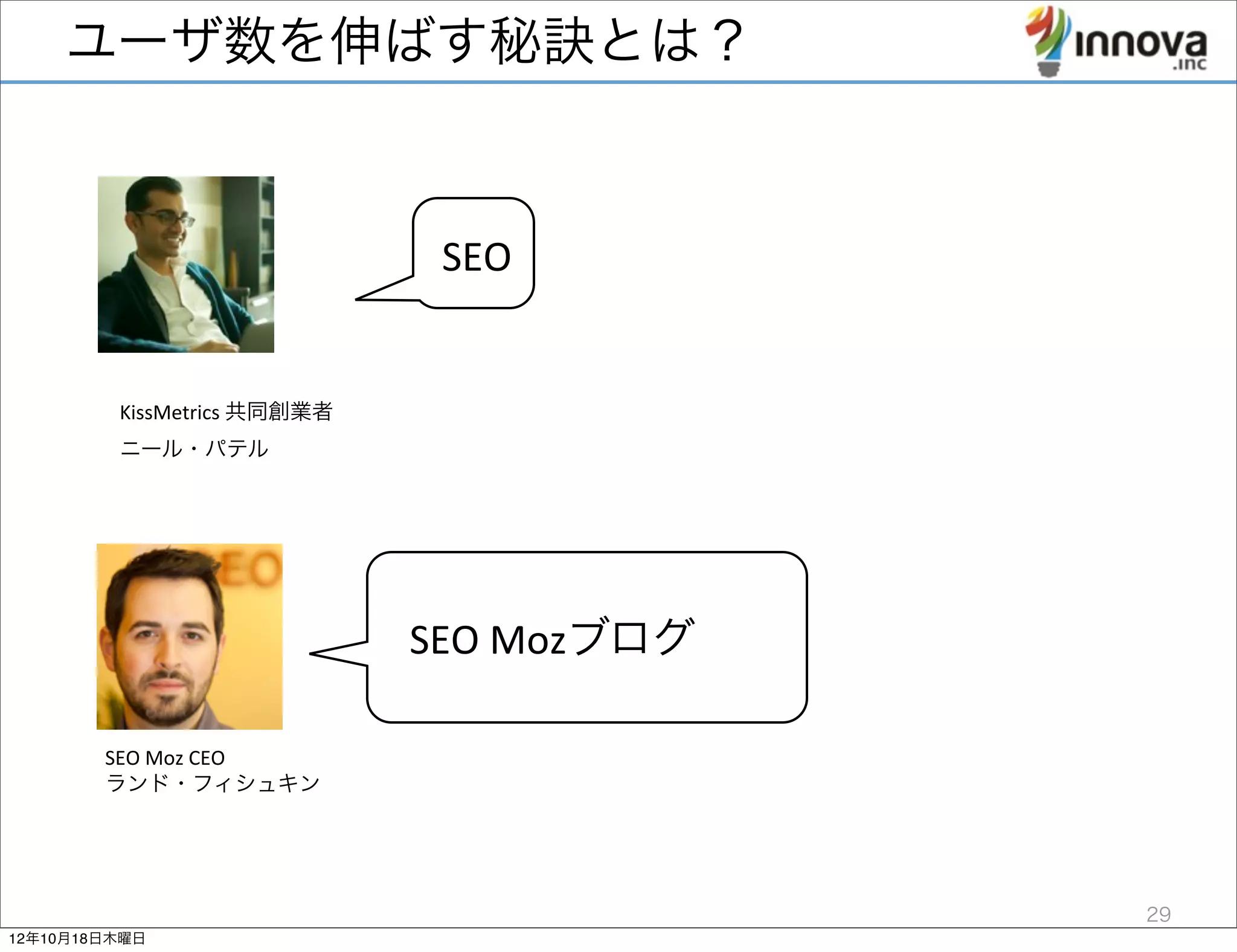 ユーザ数を伸ばす秘訣とは？


                                     SEO


         KissMetrics	
  共同創業者	
  
         ニール・パテル




                                    SEO	
  Mozブログ

        SEO	
  Moz	
  CEO	
  
        ランド・フィシュキン




                                                    29
12年10月18日木曜日
 