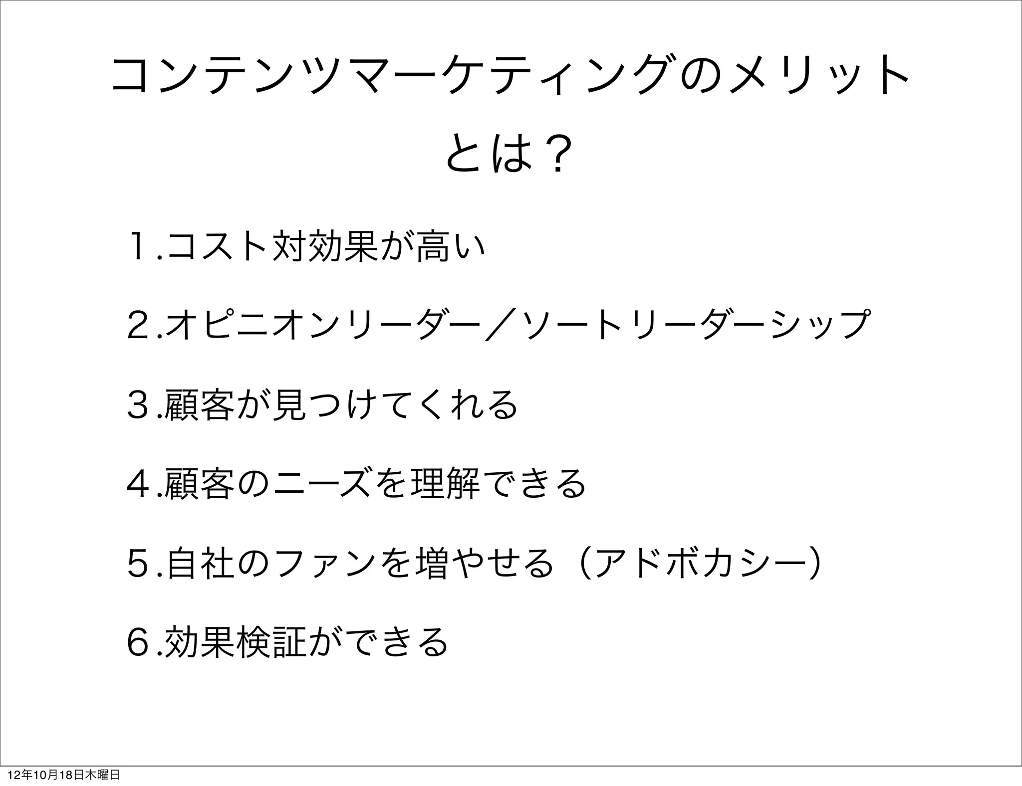 コンテンツマーケティングのメリット
                    とは？
           １.コスト対効果が高い

           ２.オピニオンリーダー／ソートリーダーシップ

           ３.顧客が見つけてくれる

           ４.顧客のニーズを理解できる

           ５.自社のファンを増やせる（アドボカシー）

           ６.効果検証ができる


12年10月18日木曜日
 