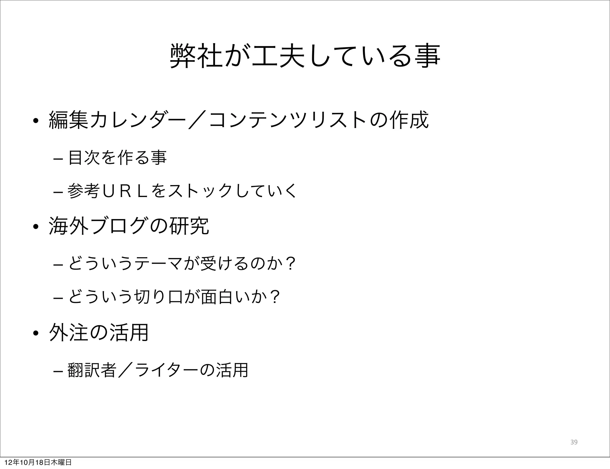 弊社が工夫している事

    • 編集カレンダー／コンテンツリストの作成
        – 目次を作る事
        – 参考ＵＲＬをストックしていく

    • 海外ブログの研究
        – どういうテーマが受けるのか？

        – どういう切り口が面白いか？

    • 外注の活用
        – 翻訳者／ライターの活用



                                39

12年10月18日木曜日
 