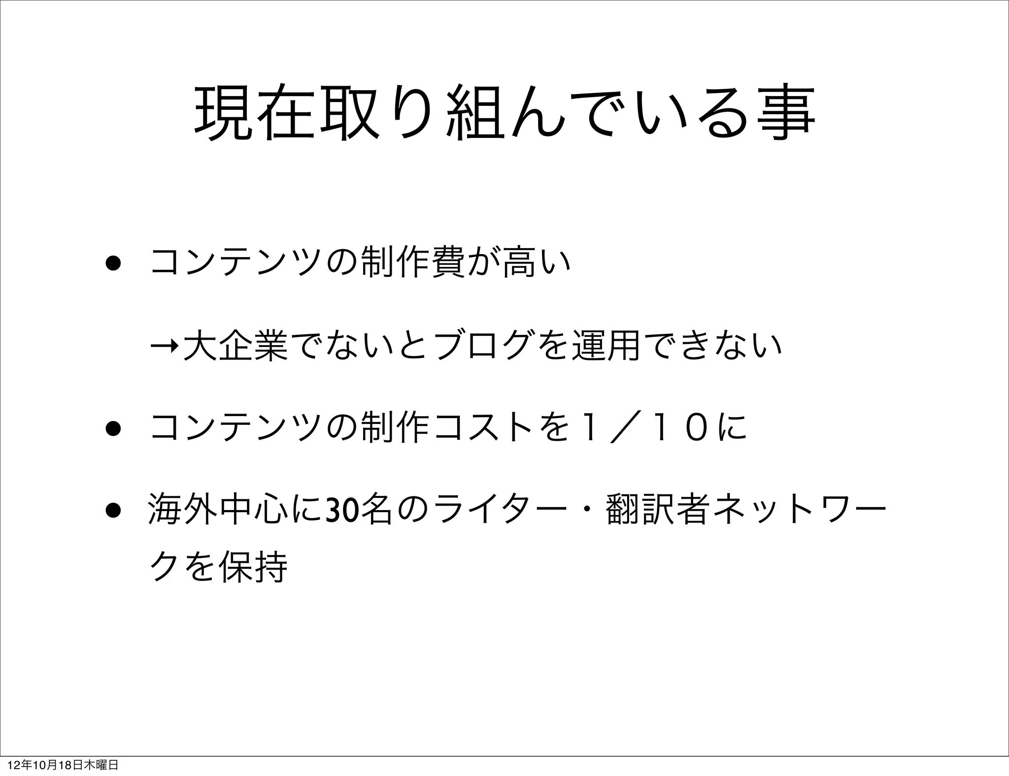 現在取り組んでいる事

          •    コンテンツの制作費が高い

               →大企業でないとブログを運用できない

          •    コンテンツの制作コストを１／１０に

          •    海外中心に30名のライター・翻訳者ネットワー
               クを保持




12年10月18日木曜日
 