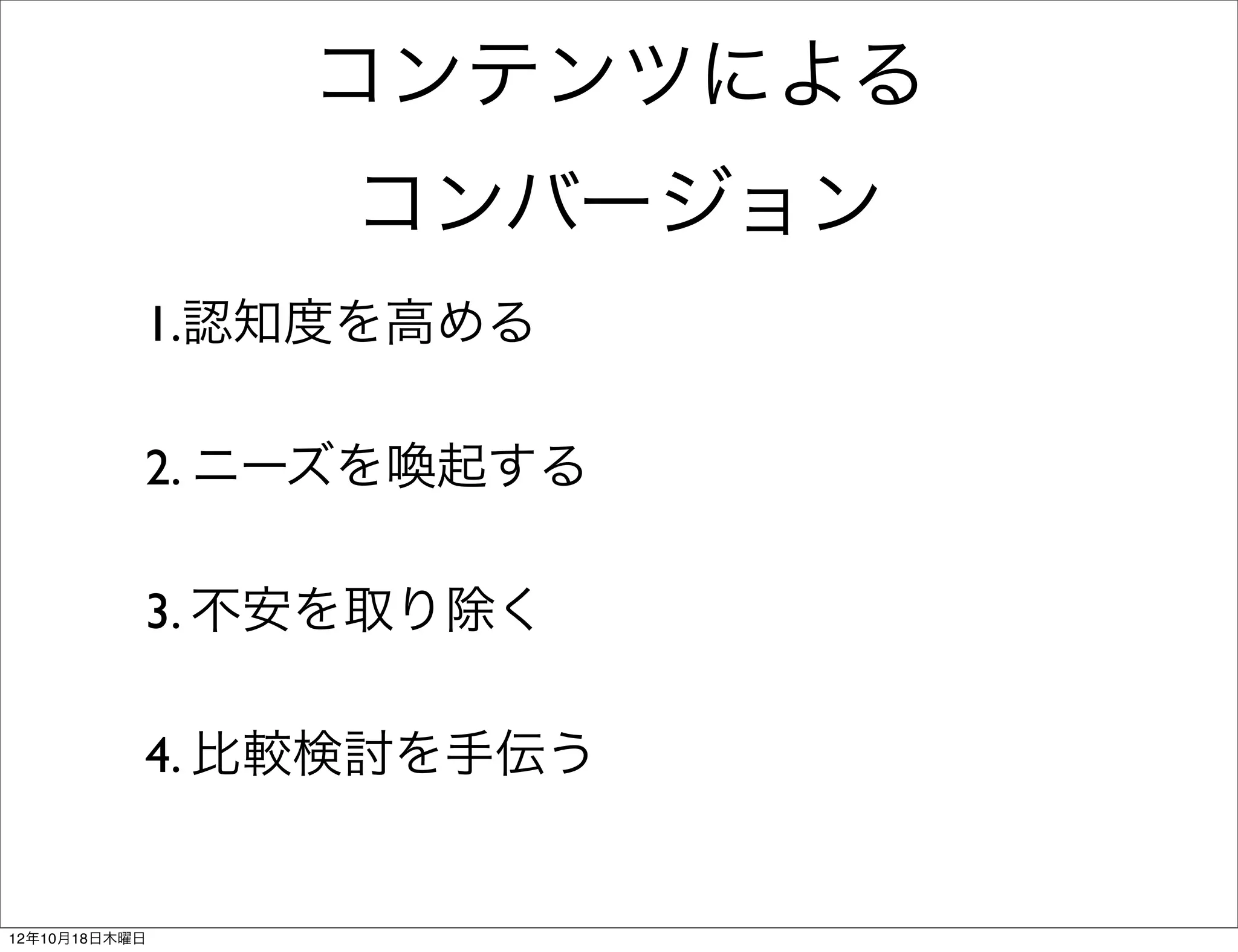 コンテンツによる
                コンバージョン
           1.認知度を高める

           2. ニーズを喚起する

           3. 不安を取り除く

           4. 比較検討を手伝う


12年10月18日木曜日
 