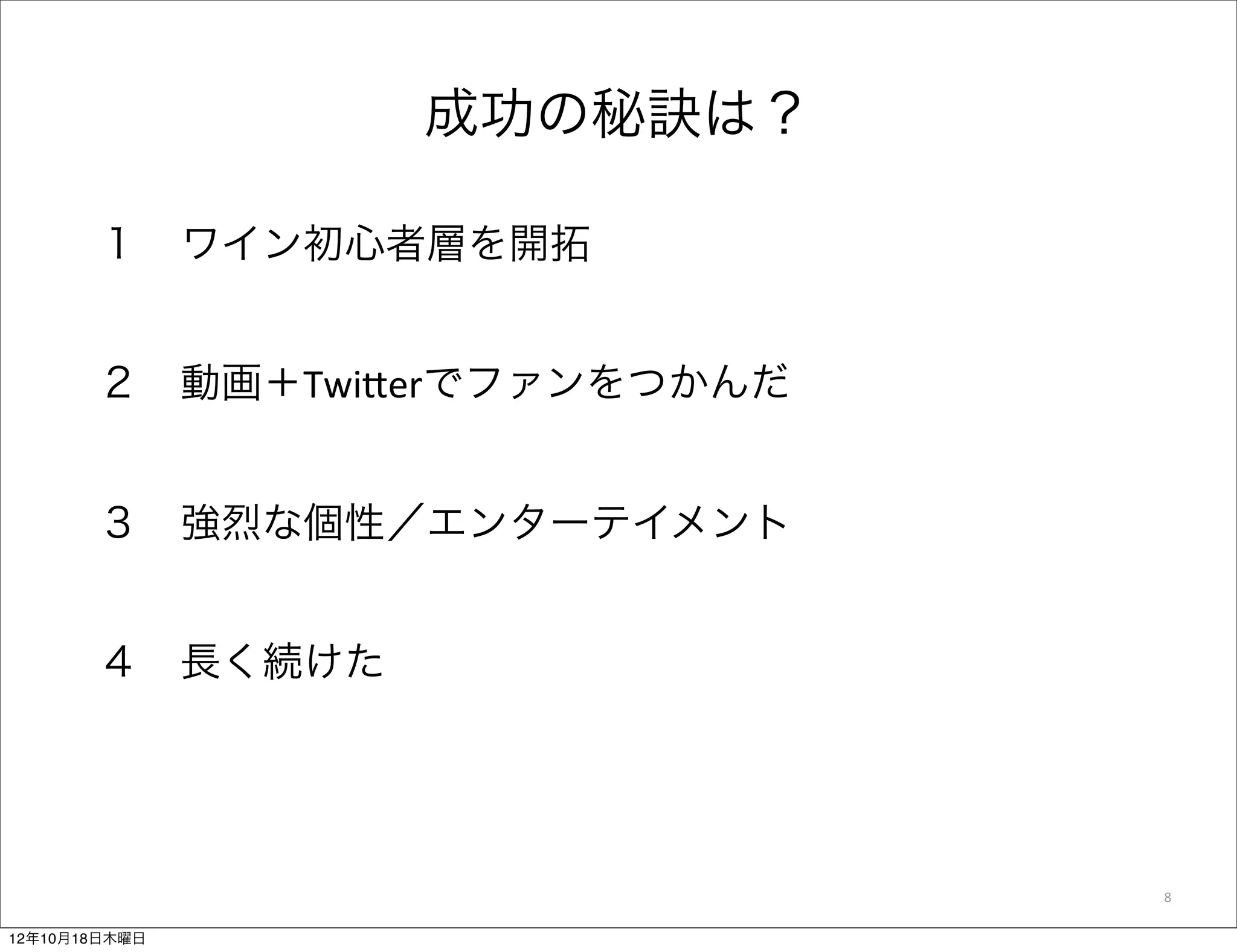 成功の秘訣は？

       １ ワイン初心者層を開拓


       ２ 動画＋Twi$erでファンをつかんだ


       ３ 強烈な個性／エンターテイメント


       ４ 長く続けた




                              8

12年10月18日木曜日
 