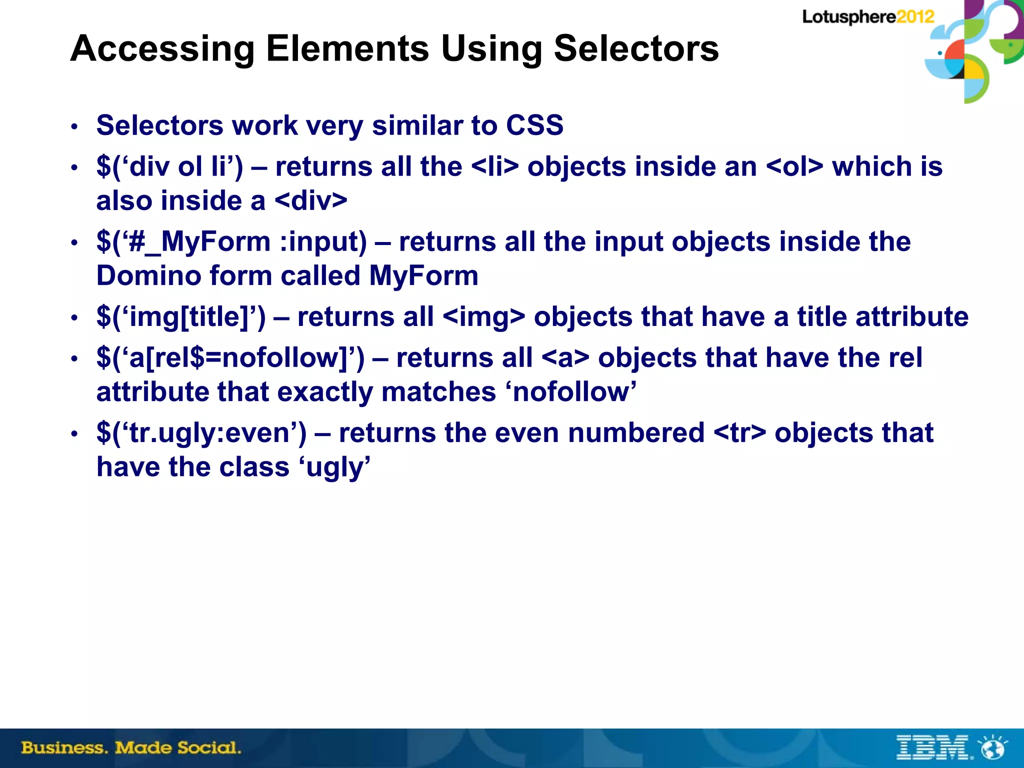 Accessing Elements Using Selectors
• Selectors work very similar to CSS
• $(‘div ol li’) – returns all the <li> objects inside an <ol> which is
    also inside a <div>
•   $(‘#_MyForm :input) – returns all the input objects inside the
    Domino form called MyForm
•   $(‘img[title]’) – returns all <img> objects that have a title attribute
•   $(‘a[rel$=nofollow]’) – returns all <a> objects that have the rel
    attribute that exactly matches ‘nofollow’
•   $(‘tr.ugly:even’) – returns the even numbered <tr> objects that
    have the class ‘ugly’
 