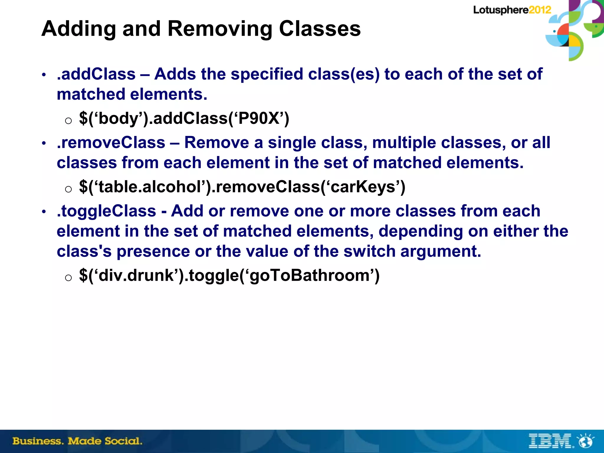 Adding and Removing Classes
• .addClass – Adds the specified class(es) to each of the set of
  matched elements.
    o $(‘body’).addClass(‘P90X’)
• .removeClass – Remove a single class, multiple classes, or all
  classes from each element in the set of matched elements.
    o $(‘table.alcohol’).removeClass(‘carKeys’)
• .toggleClass - Add or remove one or more classes from each
  element in the set of matched elements, depending on either the
  class's presence or the value of the switch argument.
    o $(‘div.drunk’).toggle(‘goToBathroom’)
 