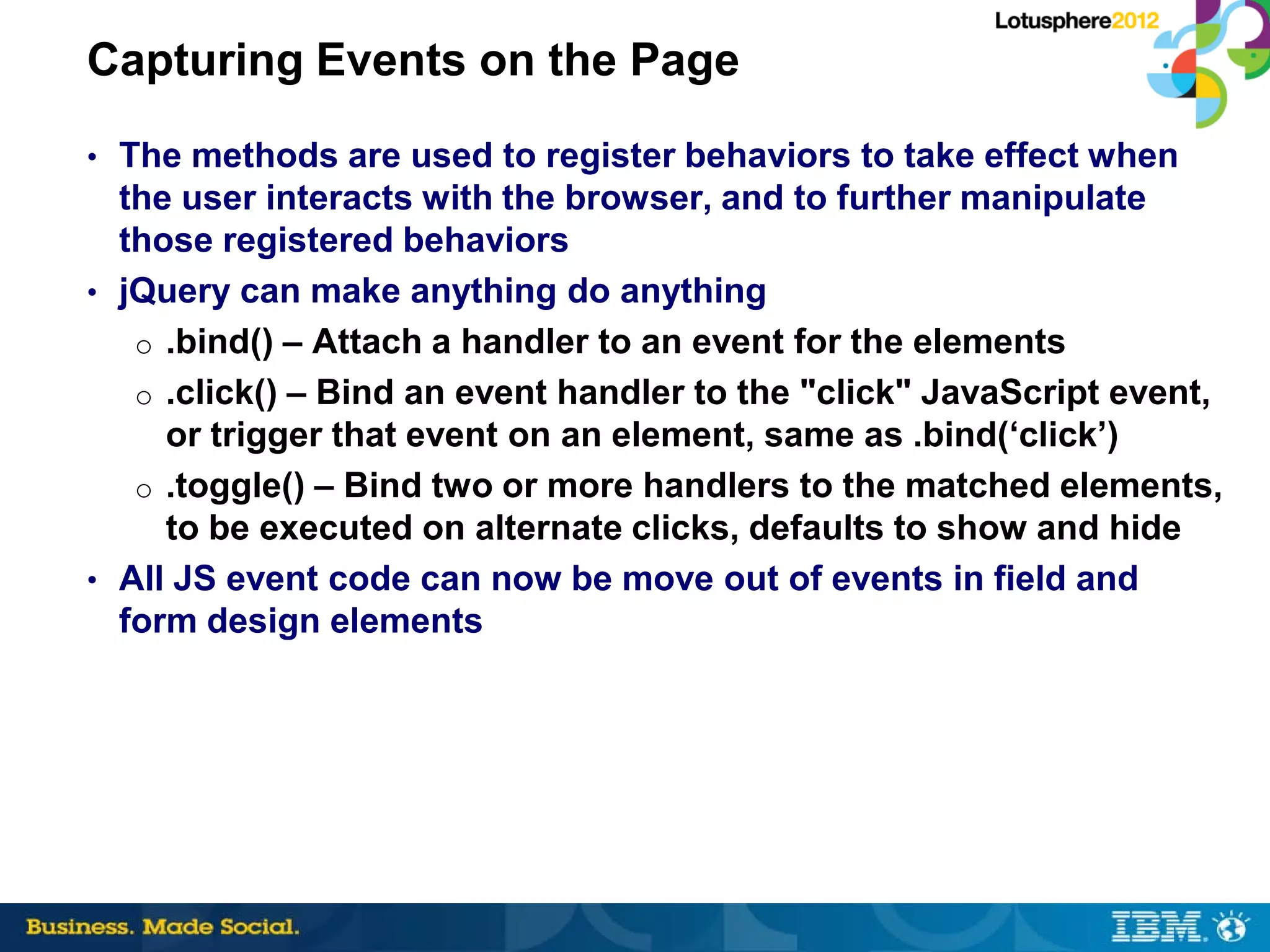 Capturing Events on the Page
• The methods are used to register behaviors to take effect when
  the user interacts with the browser, and to further manipulate
  those registered behaviors
• jQuery can make anything do anything
   o .bind() – Attach a handler to an event for the elements
   o .click() – Bind an event handler to the "click" JavaScript event,
     or trigger that event on an element, same as .bind(‘click’)
   o .toggle() – Bind two or more handlers to the matched elements,
     to be executed on alternate clicks, defaults to show and hide
• All JS event code can now be move out of events in field and
  form design elements
 