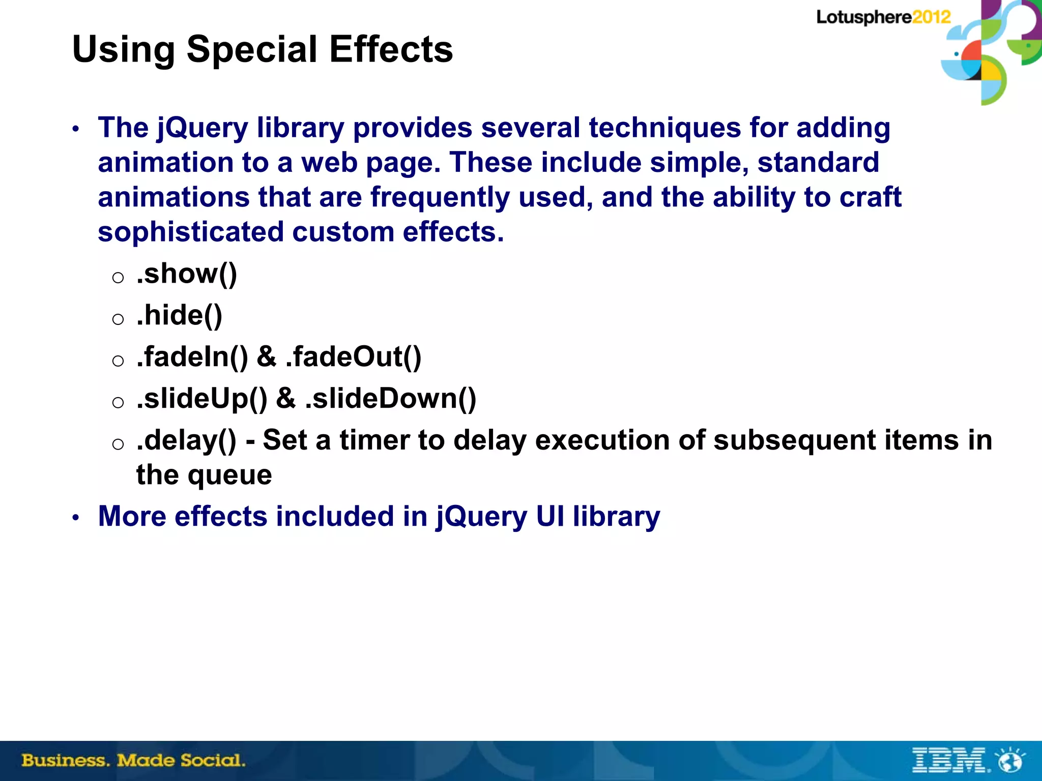 Using Special Effects
• The jQuery library provides several techniques for adding
  animation to a web page. These include simple, standard
  animations that are frequently used, and the ability to craft
  sophisticated custom effects.
   o .show()
   o .hide()
   o .fadeIn() & .fadeOut()
   o .slideUp() & .slideDown()
   o .delay() - Set a timer to delay execution of subsequent items in
     the queue
• More effects included in jQuery UI library
 