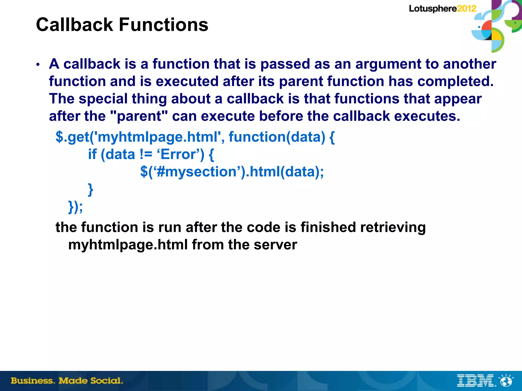 Callback Functions
• A callback is a function that is passed as an argument to another
 function and is executed after its parent function has completed.
 The special thing about a callback is that functions that appear
 after the "parent" can execute before the callback executes.
  $.get('myhtmlpage.html', function(data) {
        if (data != ‘Error’) {
                 $(‘#mysection’).html(data);
        }
    });
  the function is run after the code is finished retrieving
    myhtmlpage.html from the server
 