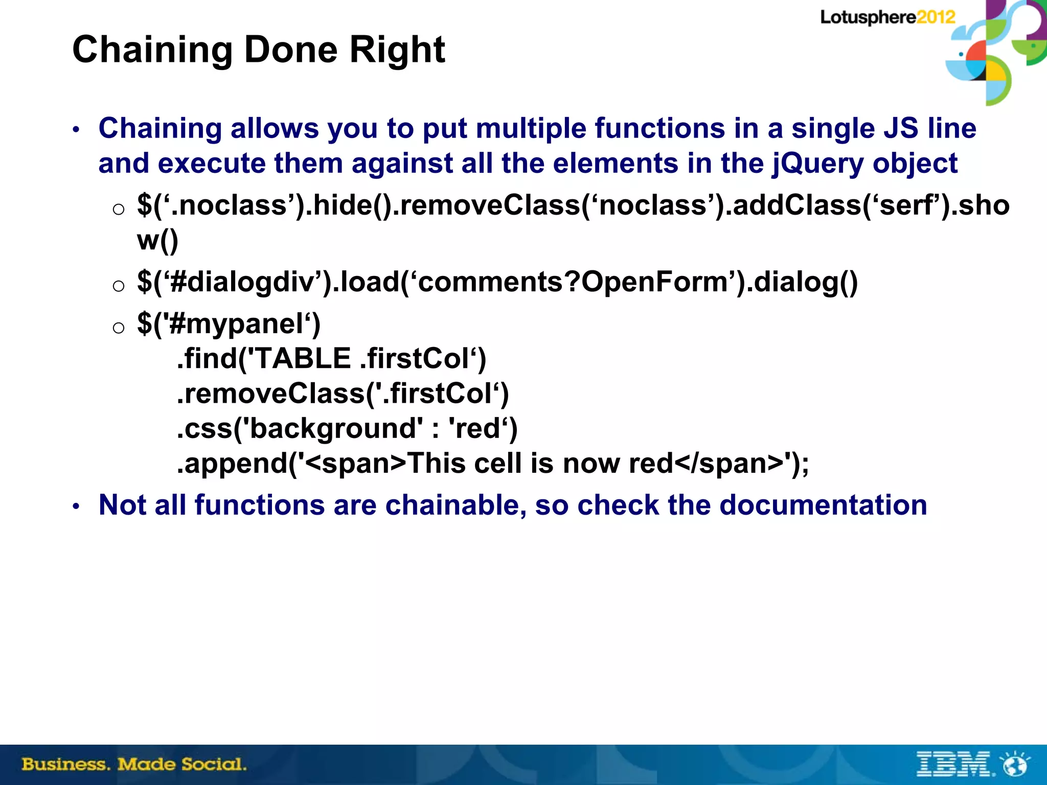 Chaining Done Right
• Chaining allows you to put multiple functions in a single JS line
  and execute them against all the elements in the jQuery object
   o $(‘.noclass’).hide().removeClass(‘noclass’).addClass(‘serf’).sho
     w()
   o $(‘#dialogdiv’).load(‘comments?OpenForm’).dialog()
   o $('#mypanel‘)
         .find('TABLE .firstCol‘)
         .removeClass('.firstCol‘)
         .css('background' : 'red‘)
         .append('<span>This cell is now red</span>');
• Not all functions are chainable, so check the documentation
 