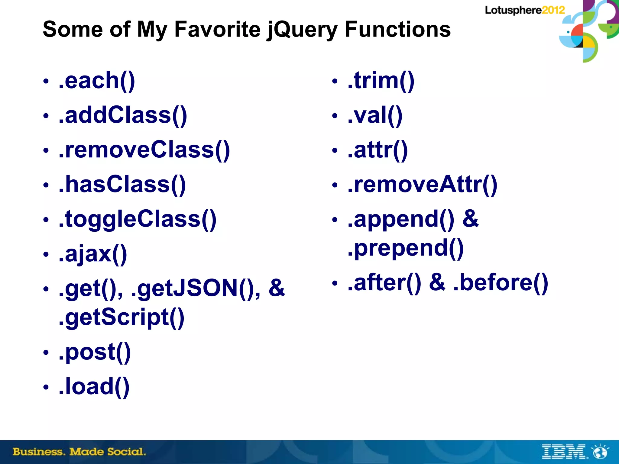 Some of My Favorite jQuery Functions

• .each()                 • .trim()
• .addClass()             • .val()
• .removeClass()          • .attr()
• .hasClass()             • .removeAttr()
• .toggleClass()          • .append() &
• .ajax()                   .prepend()
• .get(), .getJSON(), &   • .after() & .before()
  .getScript()
• .post()
• .load()
 