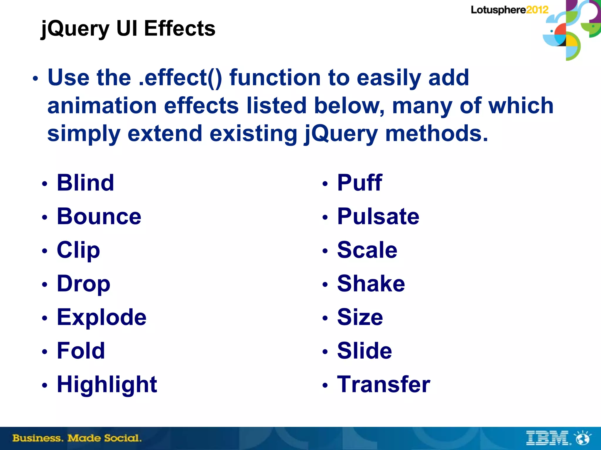 jQuery UI Effects

• Use the .effect() function to easily add
 animation effects listed below, many of which
 simply extend existing jQuery methods.

• Blind                    • Puff
• Bounce                   • Pulsate
• Clip                     • Scale
• Drop                     • Shake
• Explode                  • Size
• Fold                     • Slide
• Highlight                • Transfer
 