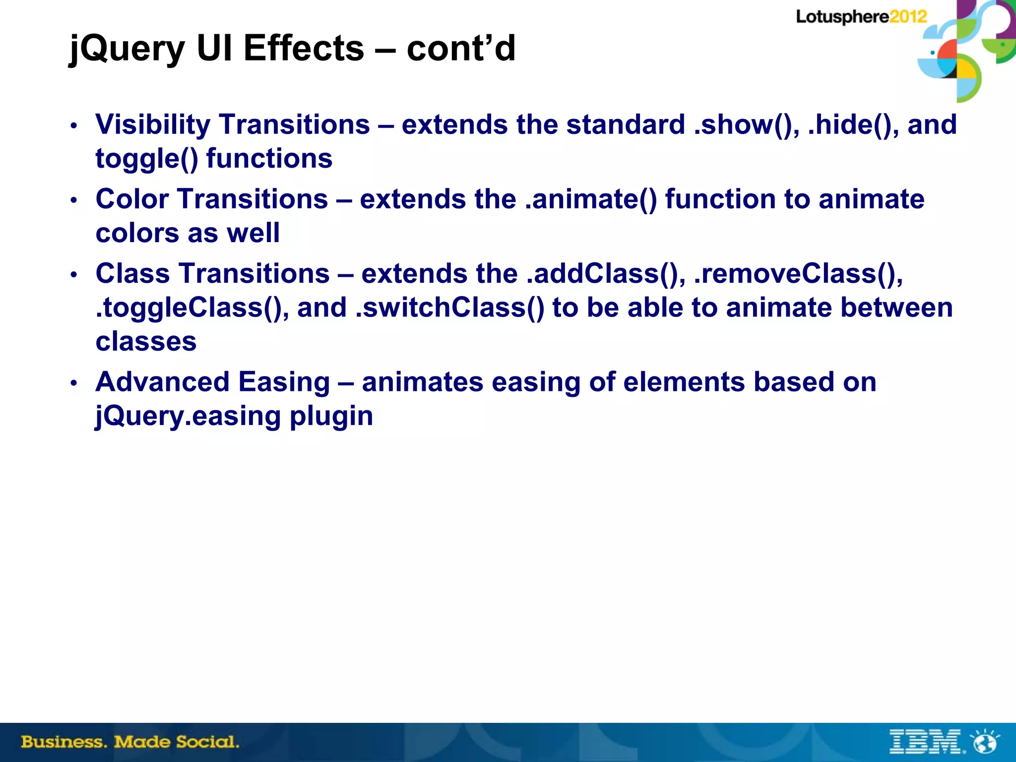 jQuery UI Effects – cont’d
• Visibility Transitions – extends the standard .show(), .hide(), and
  toggle() functions
• Color Transitions – extends the .animate() function to animate
  colors as well
• Class Transitions – extends the .addClass(), .removeClass(),
  .toggleClass(), and .switchClass() to be able to animate between
  classes
• Advanced Easing – animates easing of elements based on
  jQuery.easing plugin
 
