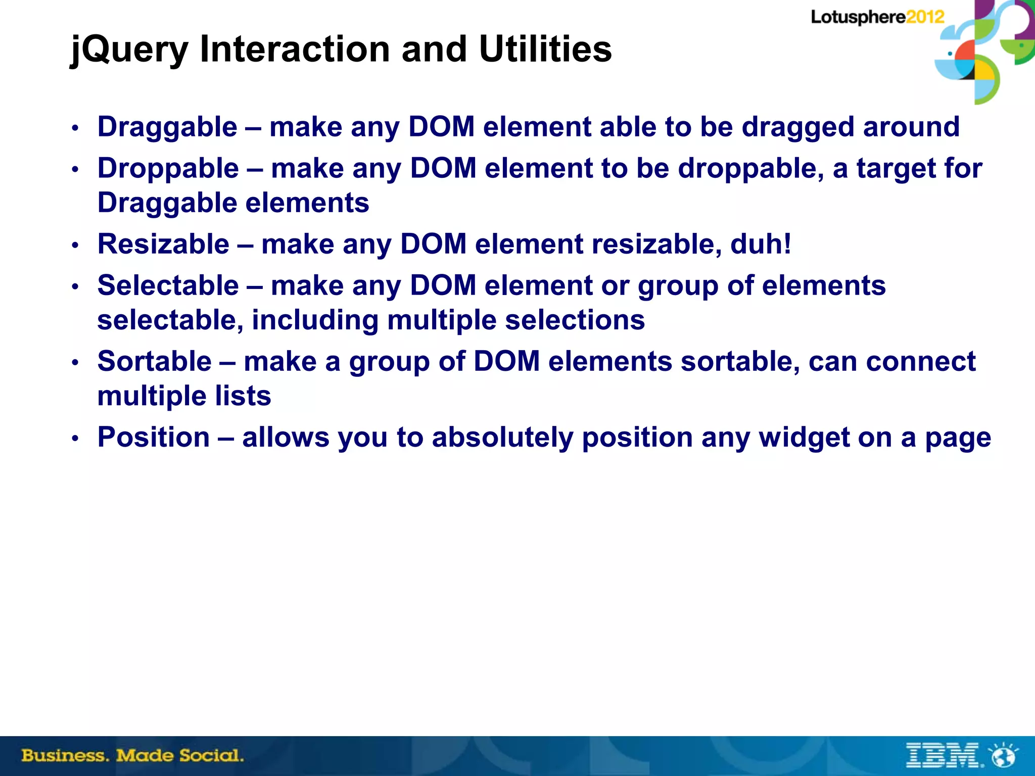 jQuery Interaction and Utilities
• Draggable – make any DOM element able to be dragged around
• Droppable – make any DOM element to be droppable, a target for
    Draggable elements
•   Resizable – make any DOM element resizable, duh!
•   Selectable – make any DOM element or group of elements
    selectable, including multiple selections
•   Sortable – make a group of DOM elements sortable, can connect
    multiple lists
•   Position – allows you to absolutely position any widget on a page
 