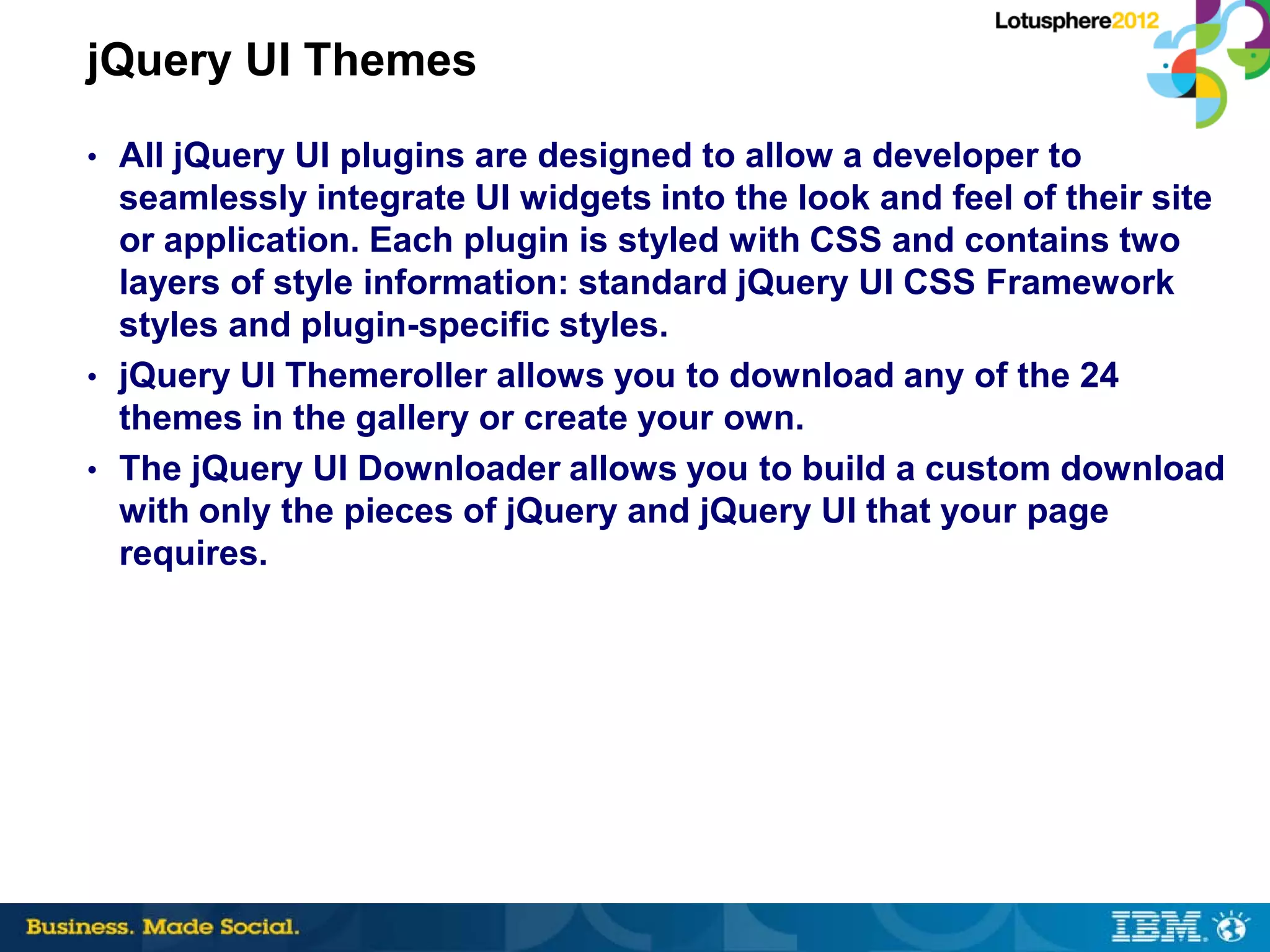 jQuery UI Themes
• All jQuery UI plugins are designed to allow a developer to
  seamlessly integrate UI widgets into the look and feel of their site
  or application. Each plugin is styled with CSS and contains two
  layers of style information: standard jQuery UI CSS Framework
  styles and plugin-specific styles.
• jQuery UI Themeroller allows you to download any of the 24
  themes in the gallery or create your own.
• The jQuery UI Downloader allows you to build a custom download
  with only the pieces of jQuery and jQuery UI that your page
  requires.
 