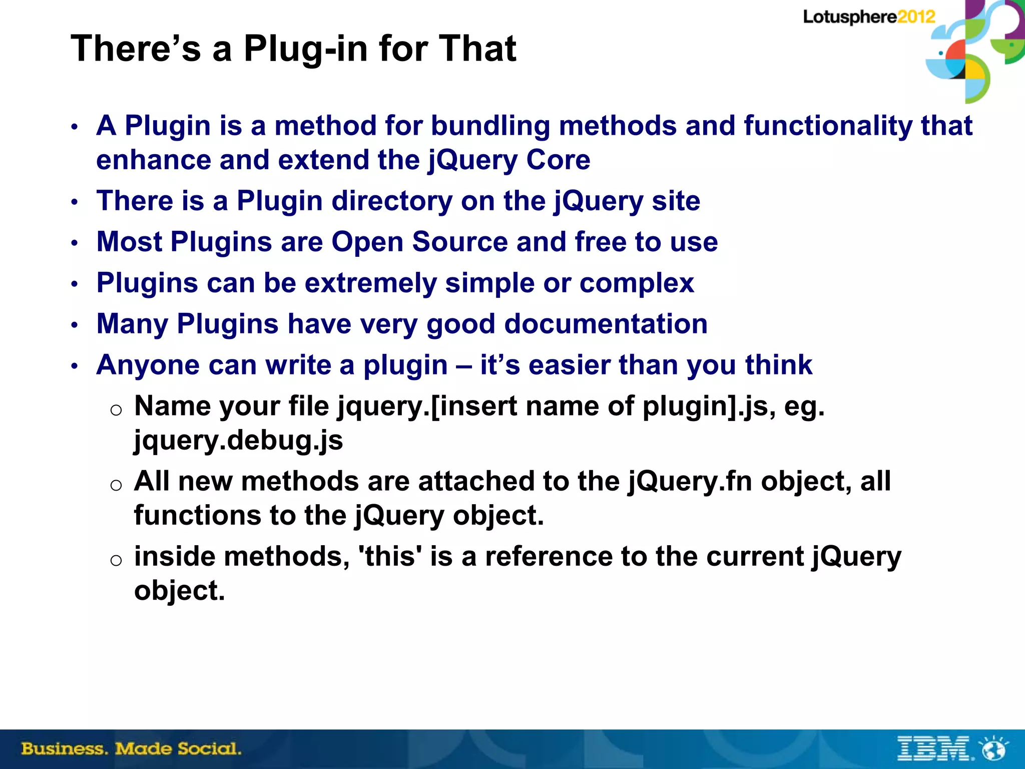 There’s a Plug-in for That
• A Plugin is a method for bundling methods and functionality that
    enhance and extend the jQuery Core
•   There is a Plugin directory on the jQuery site
•   Most Plugins are Open Source and free to use
•   Plugins can be extremely simple or complex
•   Many Plugins have very good documentation
•   Anyone can write a plugin – it’s easier than you think
     o Name your file jquery.[insert name of plugin].js, eg.
       jquery.debug.js
     o All new methods are attached to the jQuery.fn object, all
       functions to the jQuery object.
     o inside methods, 'this' is a reference to the current jQuery
       object.
 