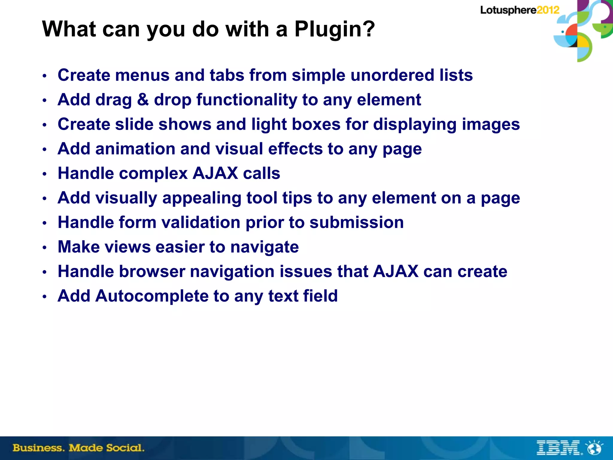 What can you do with a Plugin?
• Create menus and tabs from simple unordered lists
• Add drag & drop functionality to any element
• Create slide shows and light boxes for displaying images
• Add animation and visual effects to any page
• Handle complex AJAX calls
• Add visually appealing tool tips to any element on a page
• Handle form validation prior to submission
• Make views easier to navigate
• Handle browser navigation issues that AJAX can create
• Add Autocomplete to any text field
 