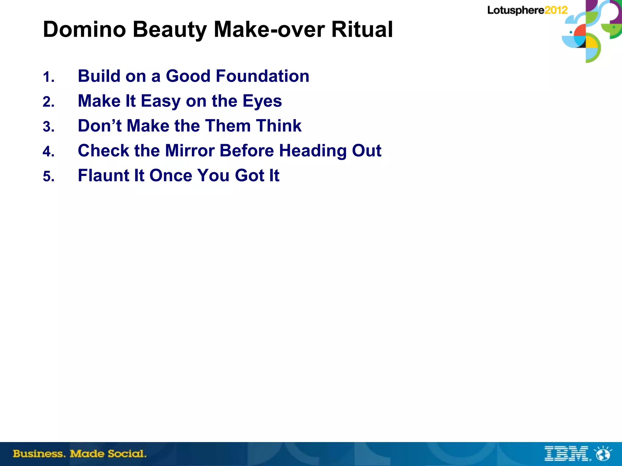 Domino Beauty Make-over Ritual
1.   Build on a Good Foundation
2.   Make It Easy on the Eyes
3.   Don’t Make the Them Think
4.   Check the Mirror Before Heading Out
5.   Flaunt It Once You Got It
 