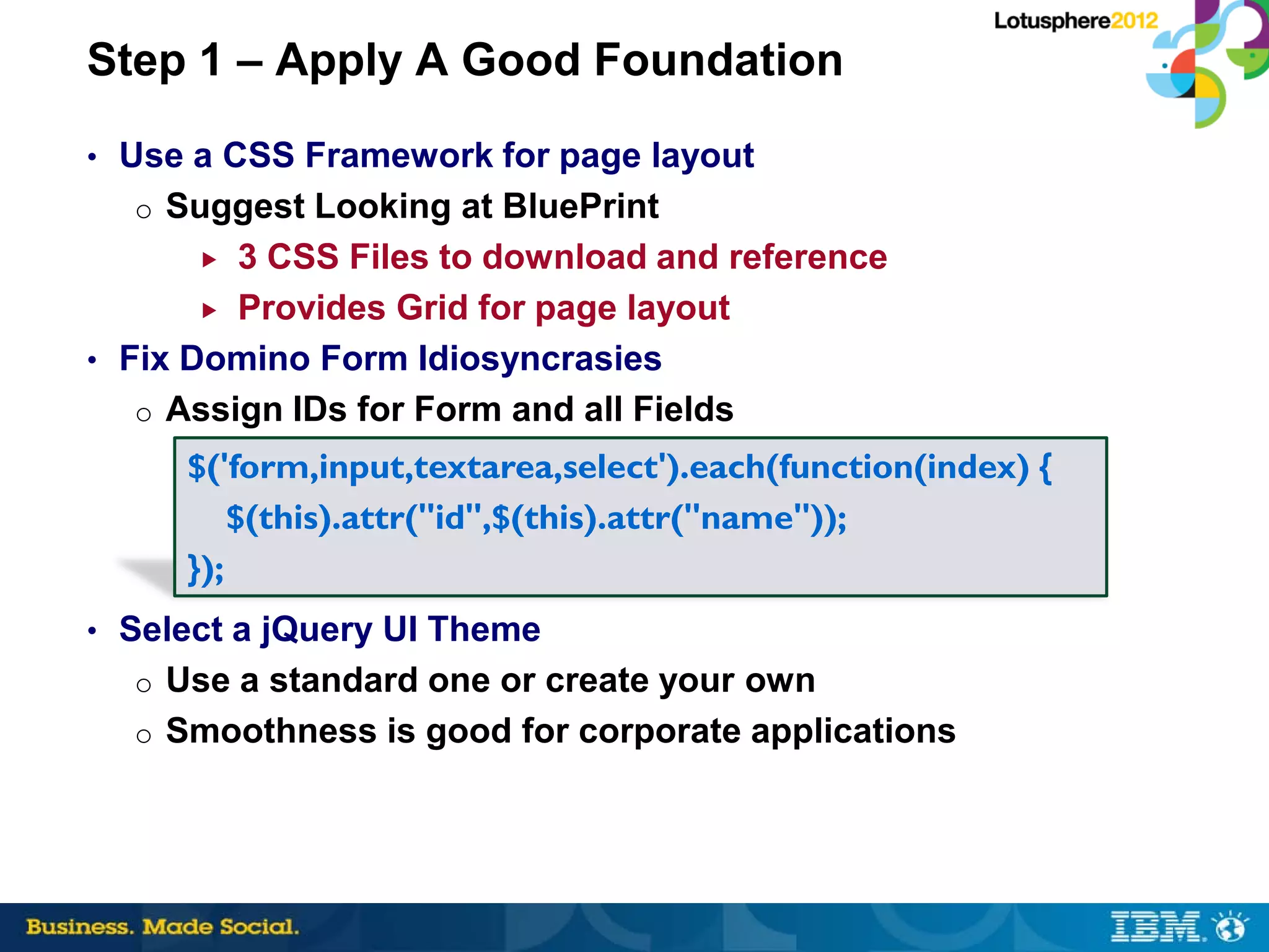 Step 1 – Apply A Good Foundation
• Use a CSS Framework for page layout
  o Suggest Looking at BluePrint
        3 CSS Files to download and reference
        Provides Grid for page layout

• Fix Domino Form Idiosyncrasies
   o Assign IDs for Form and all Fields
     $('form,input,textarea,select').each(function(index) {
         $(this).attr("id",$(this).attr("name"));
     });
• Select a jQuery UI Theme
  o Use a standard one or create your own
  o Smoothness is good for corporate applications
 