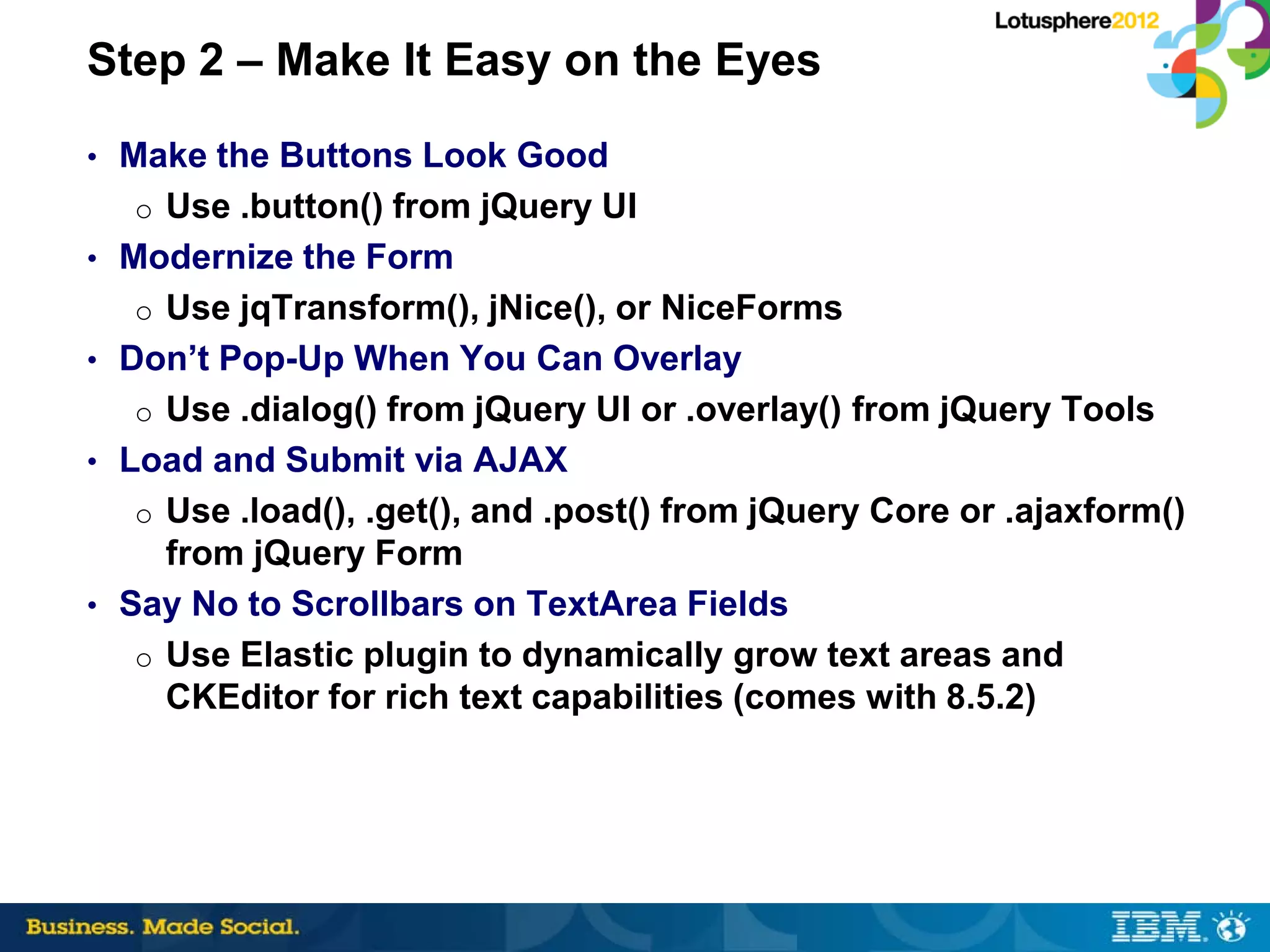 Step 2 – Make It Easy on the Eyes
• Make the Buttons Look Good
  o Use .button() from jQuery UI
• Modernize the Form
  o Use jqTransform(), jNice(), or NiceForms
• Don’t Pop-Up When You Can Overlay
  o Use .dialog() from jQuery UI or .overlay() from jQuery Tools
• Load and Submit via AJAX
  o Use .load(), .get(), and .post() from jQuery Core or .ajaxform()
     from jQuery Form
• Say No to Scrollbars on TextArea Fields
   o Use Elastic plugin to dynamically grow text areas and
     CKEditor for rich text capabilities (comes with 8.5.2)
 