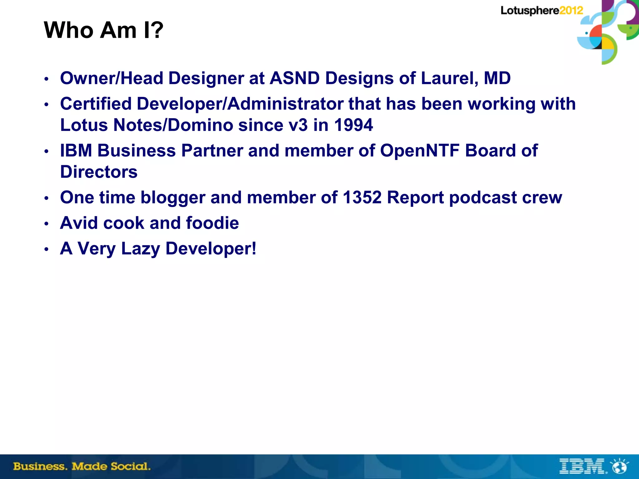 Who Am I?
• Owner/Head Designer at ASND Designs of Laurel, MD
• Certified Developer/Administrator that has been working with
    Lotus Notes/Domino since v3 in 1994
•   IBM Business Partner and member of OpenNTF Board of
    Directors
•   One time blogger and member of 1352 Report podcast crew
•   Avid cook and foodie
•   A Very Lazy Developer!
 