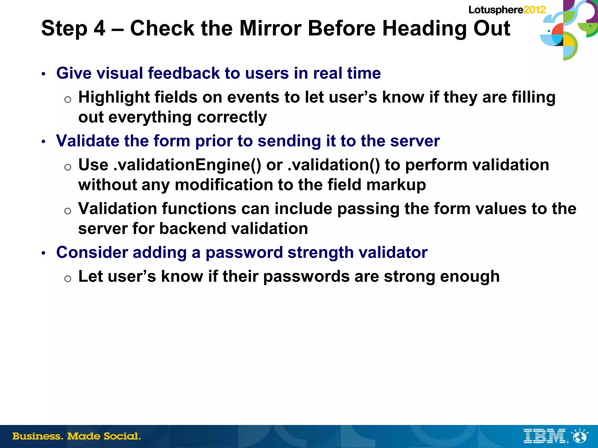 Step 4 – Check the Mirror Before Heading Out
• Give visual feedback to users in real time
  o Highlight fields on events to let user’s know if they are filling
     out everything correctly
• Validate the form prior to sending it to the server
   o Use .validationEngine() or .validation() to perform validation
     without any modification to the field markup
   o Validation functions can include passing the form values to the
     server for backend validation
• Consider adding a password strength validator
   o Let user’s know if their passwords are strong enough
 