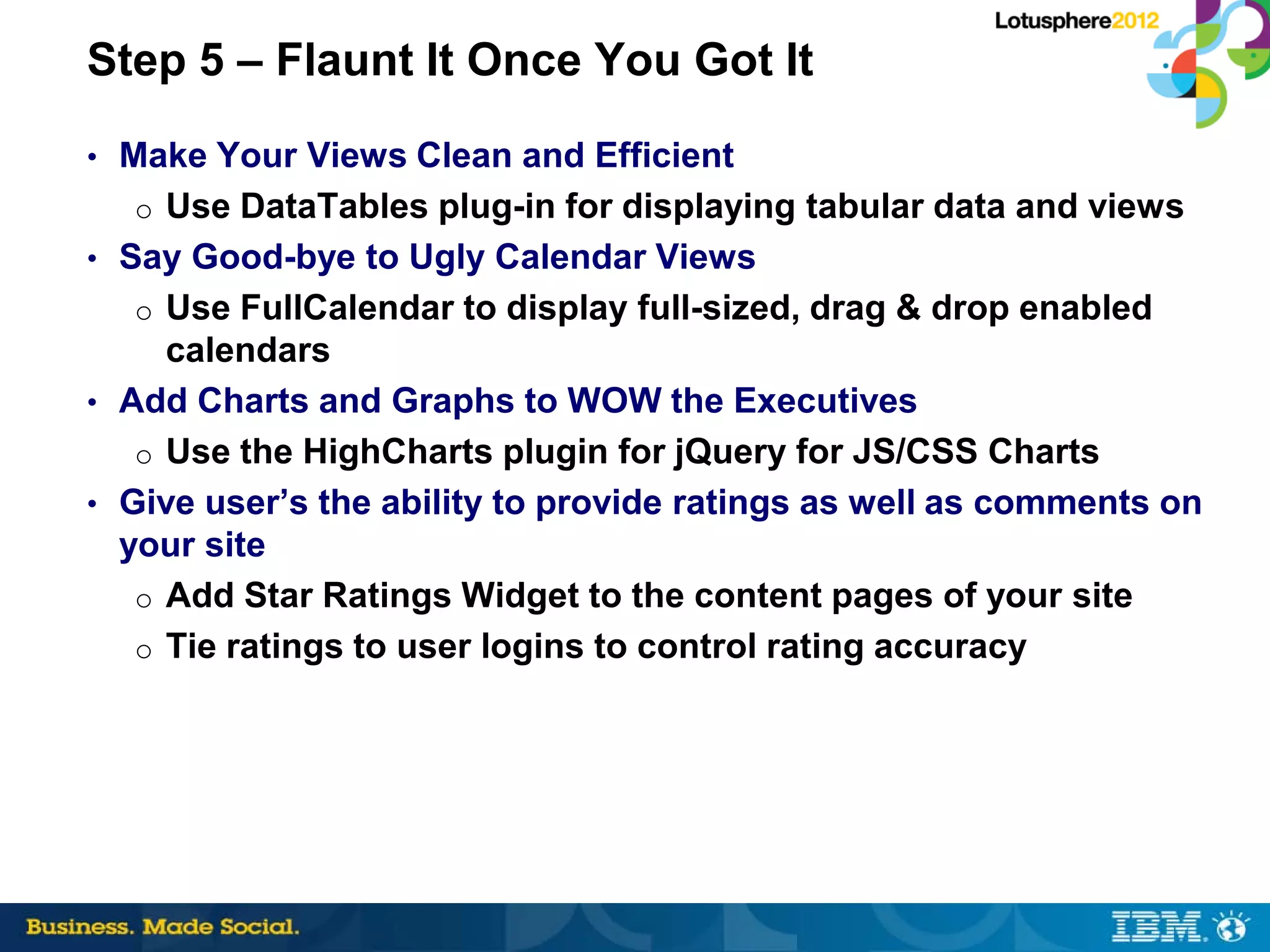 Step 5 – Flaunt It Once You Got It
• Make Your Views Clean and Efficient
  o Use DataTables plug-in for displaying tabular data and views
• Say Good-bye to Ugly Calendar Views
  o Use FullCalendar to display full-sized, drag & drop enabled
     calendars
• Add Charts and Graphs to WOW the Executives
   o Use the HighCharts plugin for jQuery for JS/CSS Charts
• Give user’s the ability to provide ratings as well as comments on
  your site
   o Add Star Ratings Widget to the content pages of your site
   o Tie ratings to user logins to control rating accuracy
 