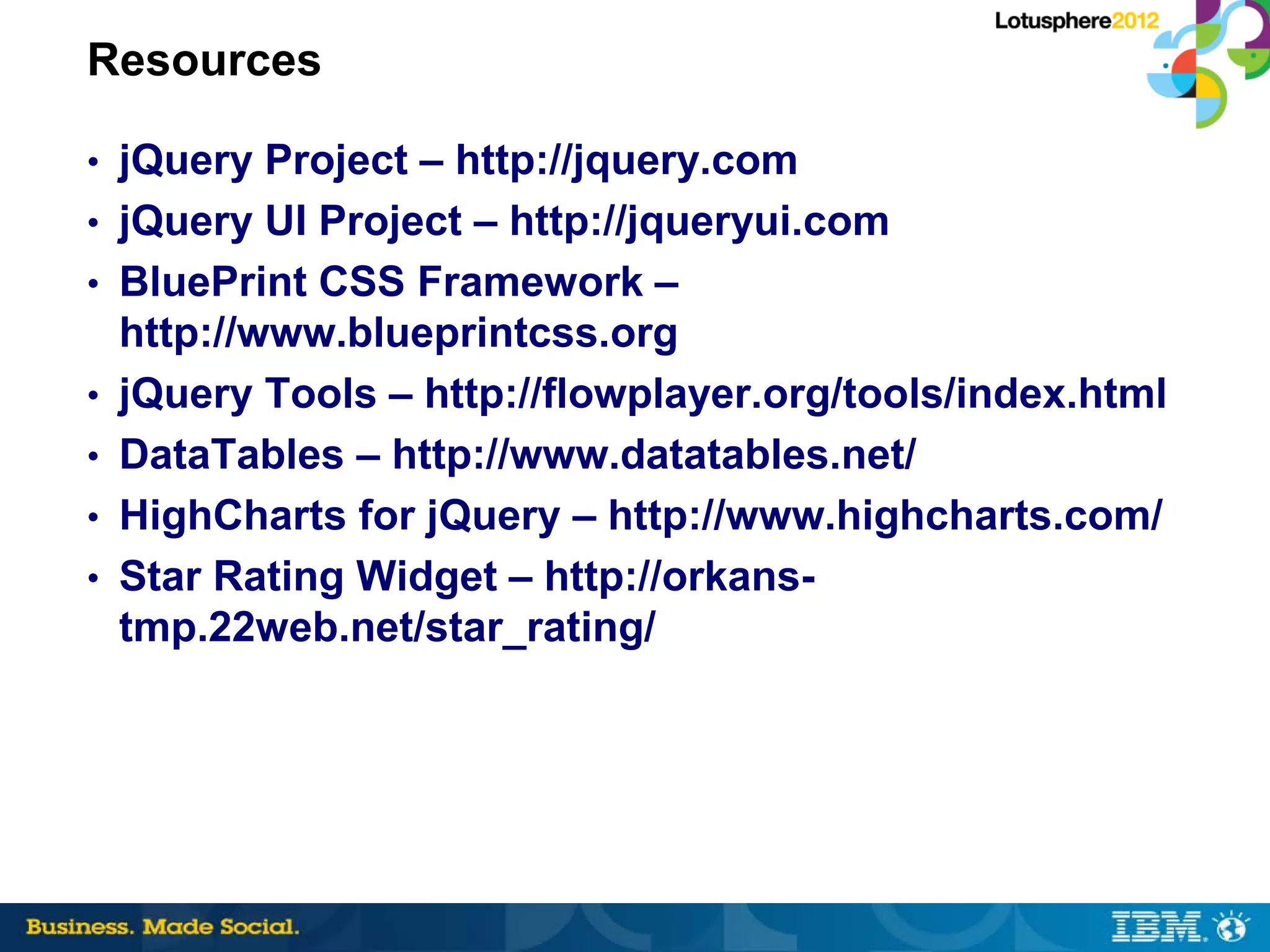 Resources

• jQuery Project – http://jquery.com
• jQuery UI Project – http://jqueryui.com
• BluePrint CSS Framework –
    http://www.blueprintcss.org
•   jQuery Tools – http://flowplayer.org/tools/index.html
•   DataTables – http://www.datatables.net/
•   HighCharts for jQuery – http://www.highcharts.com/
•   Star Rating Widget – http://orkans-
    tmp.22web.net/star_rating/
 