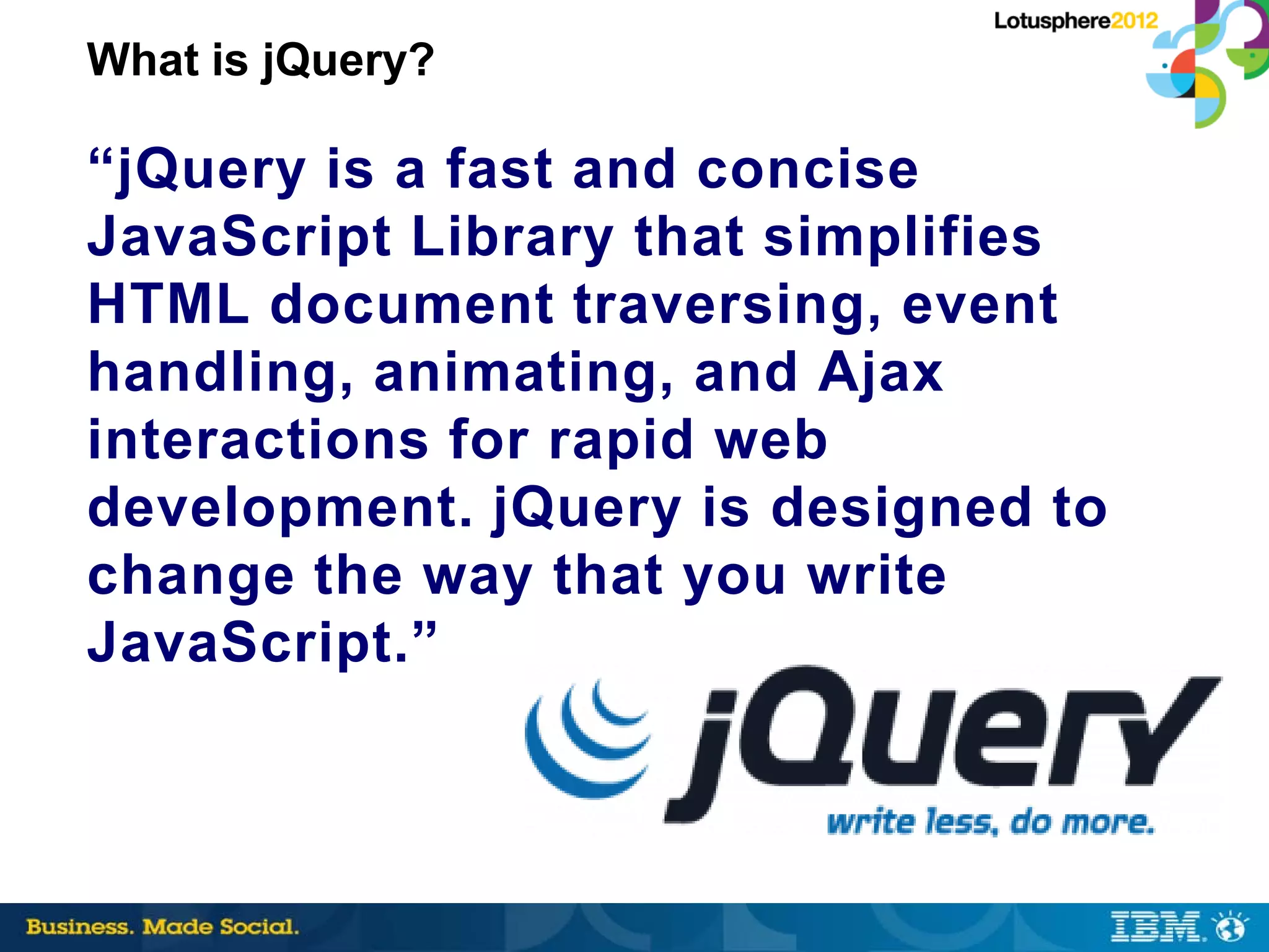 What is jQuery?

“jQuery is a fast and concise
JavaScript Library that simplifies
HTML document traversing, event
handling, animating, and Ajax
interactions for rapid web
development. jQuery is designed to
change the way that you write
JavaScript.”
 