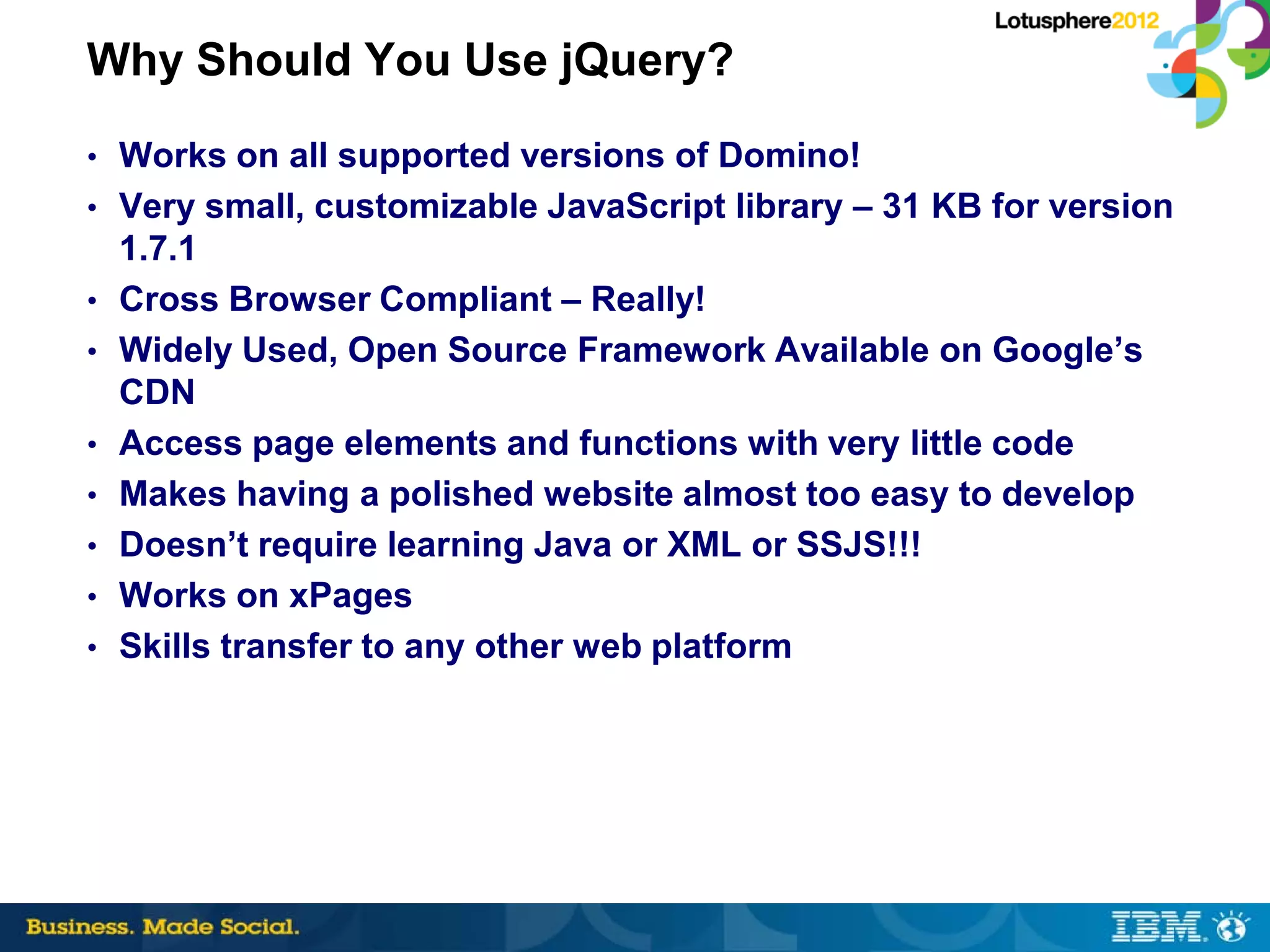 Why Should You Use jQuery?
• Works on all supported versions of Domino!
• Very small, customizable JavaScript library – 31 KB for version
    1.7.1
•   Cross Browser Compliant – Really!
•   Widely Used, Open Source Framework Available on Google’s
    CDN
•   Access page elements and functions with very little code
•   Makes having a polished website almost too easy to develop
•   Doesn’t require learning Java or XML or SSJS!!!
•   Works on xPages
•   Skills transfer to any other web platform
 