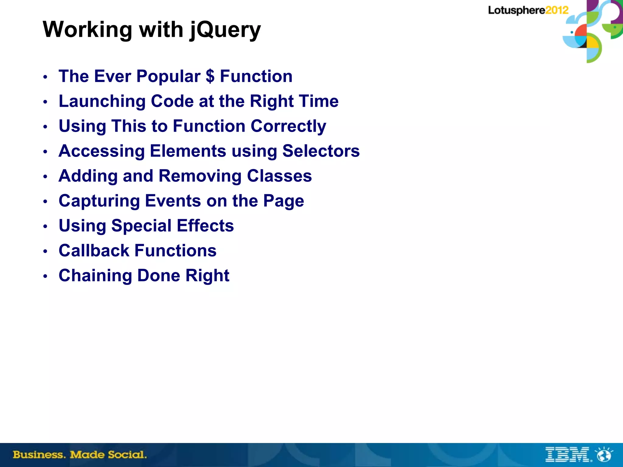 Working with jQuery
• The Ever Popular $ Function
• Launching Code at the Right Time
• Using This to Function Correctly
• Accessing Elements using Selectors
• Adding and Removing Classes
• Capturing Events on the Page
• Using Special Effects
• Callback Functions
• Chaining Done Right
 