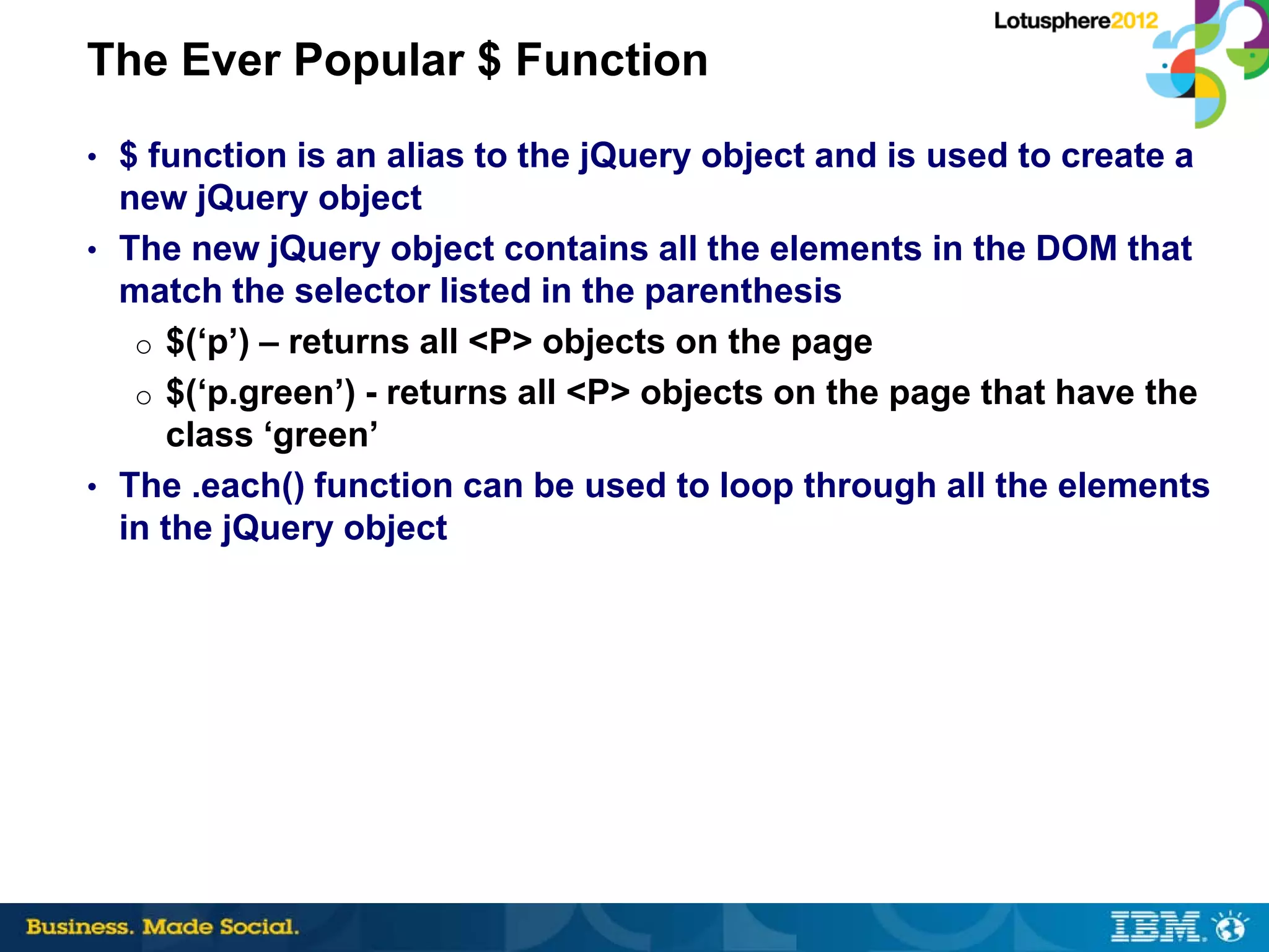 The Ever Popular $ Function
• $ function is an alias to the jQuery object and is used to create a
  new jQuery object
• The new jQuery object contains all the elements in the DOM that
  match the selector listed in the parenthesis
   o $(‘p’) – returns all <P> objects on the page
   o $(‘p.green’) - returns all <P> objects on the page that have the
     class ‘green’
• The .each() function can be used to loop through all the elements
  in the jQuery object
 