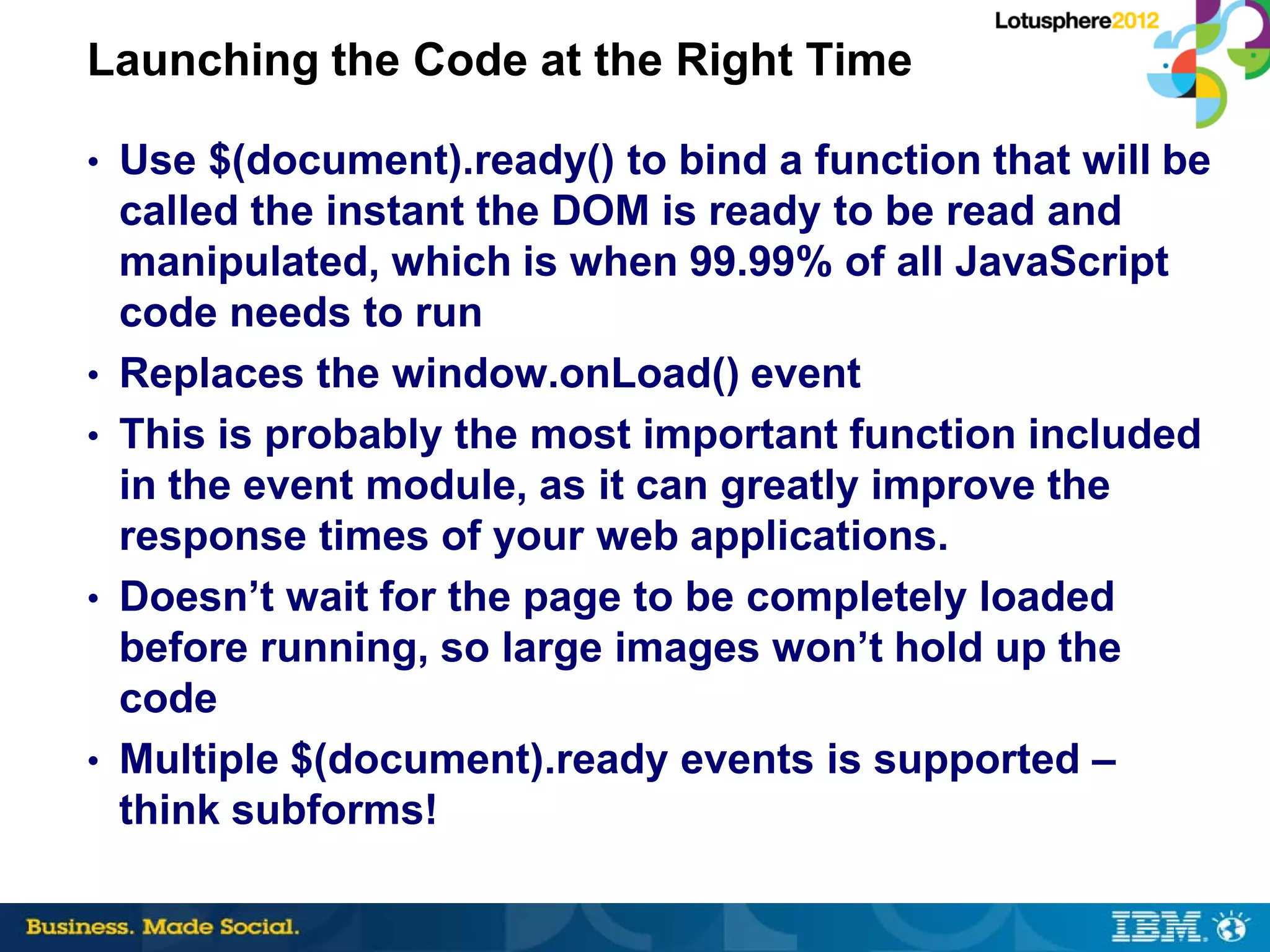 Launching the Code at the Right Time

• Use $(document).ready() to bind a function that will be
    called the instant the DOM is ready to be read and
    manipulated, which is when 99.99% of all JavaScript
    code needs to run
•   Replaces the window.onLoad() event
•   This is probably the most important function included
    in the event module, as it can greatly improve the
    response times of your web applications.
•   Doesn’t wait for the page to be completely loaded
    before running, so large images won’t hold up the
    code
•   Multiple $(document).ready events is supported –
    think subforms!
 