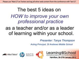 The best 5 ideas on
  HOW to improve your own
      professional practice
as a teacher and/or as a leader
 of learning within your school.
                    Presenter: Tanya Thompson
           Acting Principal, St Andrews Middle School
 