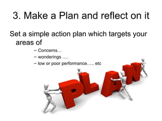 3. Make a Plan and reflect on it
Set a simple action plan which targets your
 areas of
       – Concerns…
       – wonderings ….
       – low or poor performance….. etc
 