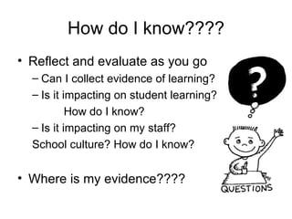 How do I know????
• Reflect and evaluate as you go
  – Can I collect evidence of learning?
  – Is it impacting on student learning?
           How do I know?
  – Is it impacting on my staff?
  School culture? How do I know?


• Where is my evidence????
 