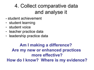4. Collect comparative data
              and analyse it
- student achievement
- student learning
- student voice
- teacher practice data
- leadership practice data

      Am I making a difference?
  Are my new or enhanced practices
            more effective?
How do I know? Where is my evidence?
 