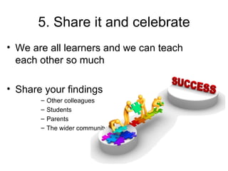 5. Share it and celebrate
• We are all learners and we can teach
  each other so much

• Share your findings
       –   Other colleagues
       –   Students
       –   Parents
       –   The wider community
 