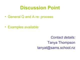 Discussion Point
• General Q and A re: process

• Examples available

                           Contact details:
                         Tanya Thompson
                   tanyat@sams.school.nz
 