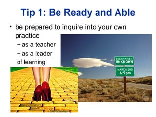 Tip 1: Be Ready and Able
• be prepared to inquire into your own
  practice
  – as a teacher
  – as a leader
  of learning
 