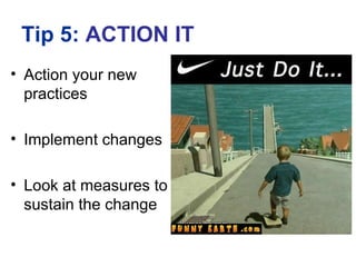 Tip 5: ACTION IT
• Action your new
  practices

• Implement changes

• Look at measures to
  sustain the change
 