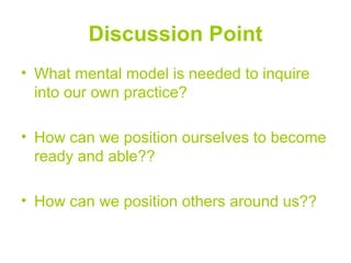 Discussion Point
• What mental model is needed to inquire
  into our own practice?

• How can we position ourselves to become
  ready and able??

• How can we position others around us??
 