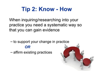 Tip 2: Know - How
When inquiring/researching into your
practice you need a systematic way so
that you can gain evidence

– to support your change in practice
         OR
– affirm existing practices
 